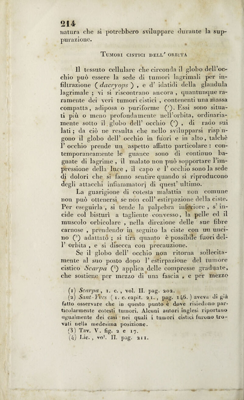 natura che si potrebbero sviluppare durante la sup¬ purazione. Tumori cistici dell' oreita Il tessuto cellulare che circonda il globo deli oc¬ chio può essere la sede di tumori lagrima!i per in¬ filtrazione ( dacryops ) , e d’ idatidi della gianduia lagrimale $ vi si riscontrano ancora , quantunque ra¬ ramente dei veri tumori cìstici , contenenti una massa compatta, adiposa o puriforme (’). Essi sono situa¬ ti più o meno profondamente nell’orbita, ordinaria¬ mente sotto il globo dell’ occhio (1 2) , di rado sui lati ; da ciò ne resulta che nello svilupparsi risp n- gono il globo dell’ occhio in fuori e in alto, talché 1’ occhio prende un aspetto affatto particolare : con¬ temporaneamente le guance sono di continuo ba¬ gnate di lagrime , il malato non può sopportare l'im¬ pressione della luce , il capo e V occhio sono la sede di dolori che si fanno sentire quando si riproducono degli attacchi infiammatoci di quest’ ultimo. La guarigione di cotesta malattia non comune non può ottenersi se non coll’ estirpazione della ciste. Per eseguirla , si tende la palpebra inferiore , s in¬ cide col bisturi a tagliente convesso, la pelle ed il muscolo orbieolare , nella direzione delle sue fibre carnose , prendendo in seguito la ciste con un unci¬ no (3) adattato ; si tira quanto è possibile fuori del- 1’ orbita , e si disecca con precauzione. Se il globo dell’ occhio non ritorna sollecita¬ mente al suo posto dopo V estirpazione del tumore cistico Scarpa (') applica delle compresse graduate, che sostiene per mezzo di una fascia , e per mezzo (1) Scarpa , i. c. , voi. II. pag. 202. (2) Sant-Yi’cs ( i. c. capit. 21. , pag. 146. ) aveva di già fatto osservare che in questo punto è dove risiedono par¬ ticolarmente cotesti tumori. Alcuni autori inglesi riportano ugualmente dei casi nei quali i tumori cistici furono tro¬ vati nella medesima posizione. (3) Tav. V. fig. 2 e 17. (/j) Lic. , vo*. IL pag. 211.