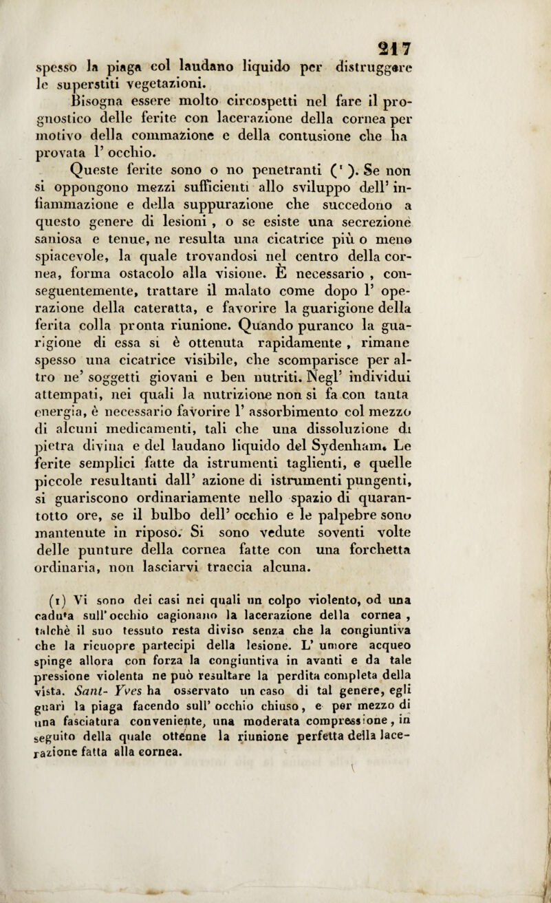 spesso la piaga col laudano liquido per distruggale le superstiti vegetazioni. Bisogna essere molto circospetti nel fare il pro¬ gnostico delle ferite con lacerazione della cornea per motivo della eommazione e della contusione die ha provata 1’ occhio. Queste ferite sono o no penetranti (‘). Se non si oppongono mezzi sufficienti allo sviluppo dell3 in¬ fiammazione e della suppurazione che succedono a questo genere di lesioni , o se esiste una secrezione saniosa e tenue, ne resulta una cicatrice più o meno spiacevole, la quale trovandosi nel centro della cor¬ nea, forma ostacolo alla visione. È necessario , con¬ seguentemente, trattare il malato come dopo l3 ope¬ razione della cateratta, e favorire la guarigione della ferita colla pronta riunione. Quando puranco la gua¬ rigione di essa si è ottenuta rapidamente , rimane spesso una cicatrice visibile, che scomparisce per al¬ tro ne3 soggetti giovani e ben nutriti. Negl5 individui attempati, nei quali la nutrizione non si fa con tanta energia, è necessario favorire 1’ assorbimento col mezzo di alcuni medicamenti, tali che una dissoluzione di pietra divina e del laudano liquido del Sydenliam* Le ferite semplici fatte da istrumenti taglienti, e quelle piccole resultanti dall3 azione di istrumenti pungenti, si guariscono ordinariamente nello spazio di quaran¬ totto ore, se il bulbo dell3 occhio e le palpebre sono mantenute in riposo. Si sono vedute soventi volte delle punture della cornea fatte con una forchetta ordinaria, non lasciarvi traccia alcuna. (i) Vi sono dei casi nei quali un colpo violento, od una caduca sull’occhio cagionano la lacerazione della cornea , talché il suo tessuto resta diviso senza che la congiuntiva che la ricuopre partecipi della lesione. L’ umore acqueo spinge allora con forza la congiuntiva in avanti e da tale pressione violenta ne può resultare la perdita completa della vista. Sant- Yves ha osservato un caso di tal genere, egli guari la piaga facendo sull’occhio chiuso, e per mezzo di una fasciatura conveniente, una moderata compressione, in seguito della quale ottènne la riunione perfetta della lace¬ razione fatta alla cornea.