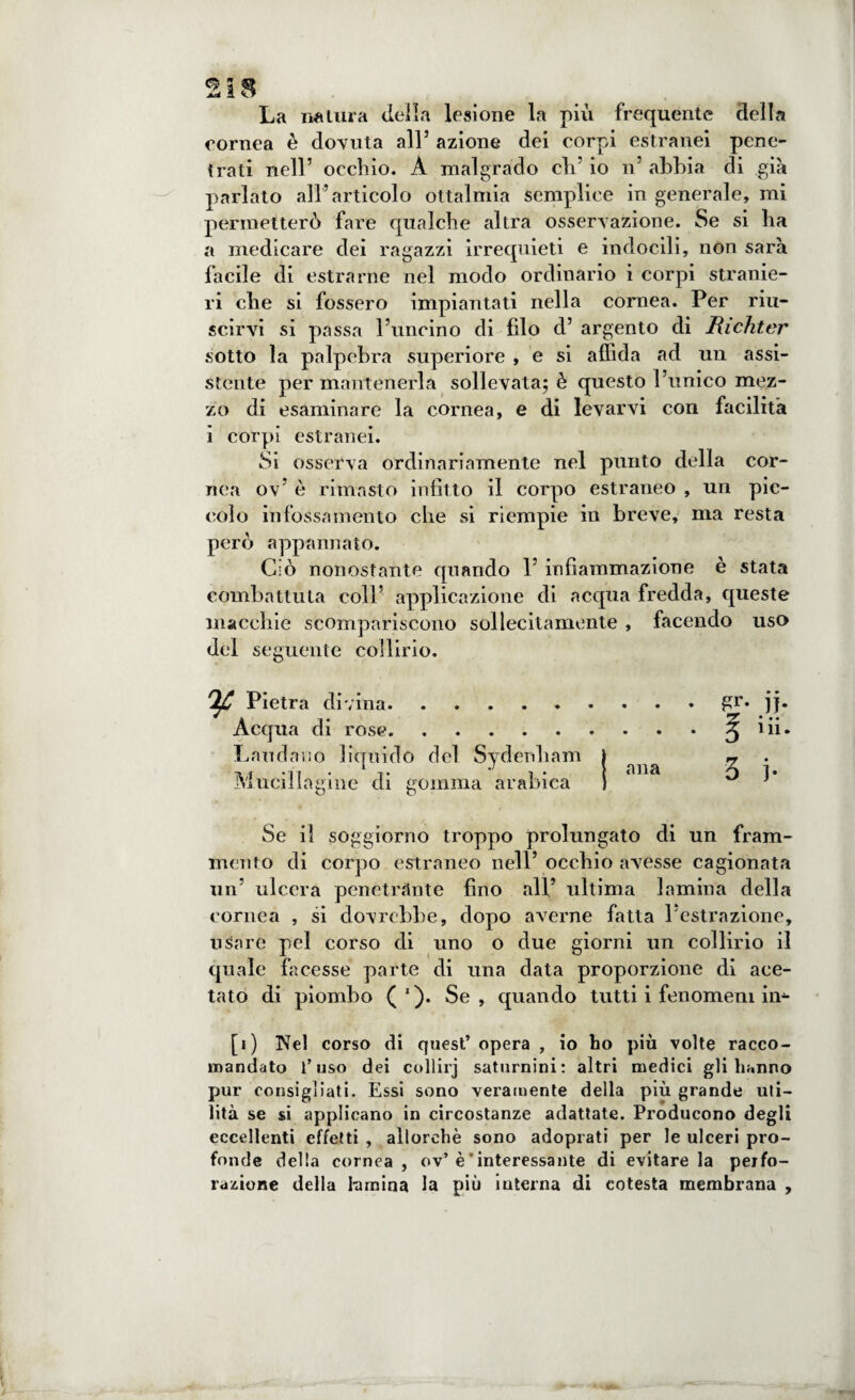 La natura delia lesione la più frequente della cornea è dovuta all’ azione dei corpi estranei pene¬ trati nell’ occhio. A malgrado di’ io n’ abbia di già parlato all’articolo ottalmia semplice in generale, mi permetterò fare qualche altra osservazione. Se si ha a medicare dei ragazzi irrequieti e indocili, non sarà facile di estrarne nel modo ordinario i corpi stranie¬ ri che si fossero impiantati nella cornea. Per riu¬ scirvi si passa l’uncino di filo d’ argento di Richter sotto la palpebra superiore , e si affida ad un assi¬ stente per mantenerla sollevata; è questo l’unico mez¬ zo di esaminare la cornea, e di levarvi con facilità i corpi estranei. Si osserva ordinariamente nel punto della cor¬ nea ov’ è rimasto infitto il corpo estraneo , un pic¬ colo infossamento che si riempie in breve, ma resta però appannato. Ciò nonostante quando 1’ infiammazione è stata combattuta coll’ applicazione di acqua fredda, queste macchie scompariscono sollecitamente , facendo uso del seguente collirio. ^C Pietra divina.gr. jj. Acqua di rose.^ iii. Laudano liquido del Svdenham I » . .V( L •’ , . } ana i. Muciliagme di gomma arabica ) } Se il soggiorno troppo prolungato di un fram¬ mento di corpo estraneo nell’occhio avesse cagionata un’ ulcera penetrante fino all’ ultima lamina della cornea , si dovrebbe, dopo averne fatta l’estrazione, usare pel corso di uno o due giorni un collirio il quale facesse parte di una data proporzione di ace¬ tato di piombo ( '). Se, quando tutti i fenomeni in- [i) Nel corso di quest’opera , io ho più volte racco¬ mandato l’uso dei collirj saturnini: altri medici gli hanno pur consigliati. Essi sono veramente della più grande uti¬ lità se si applicano in circostanze adattate. Producono degli eccellenti effetti , allorché sono adoprati per le ulceri pro¬ fonde della cornea, ov’è ' interessante di evitare la perfo¬ razione della lamina la più interna di cotesta membrana ,