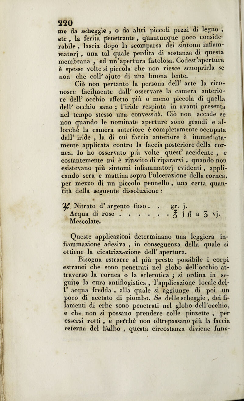 me da scheggi* , o da altri piccoli pezzi di legno , etc , la ferita penetrante , quantunque poco conside¬ rabile , lascia dopo la scomparsa dei sintomi infiam¬ matori , una tal quale perdita di sostanza di questa membrana , ed un’apertura fistolosa. Codest’apertura è spesse volte sì piccola che non riesce scuoprirla se non che coll' ajuto di una buona lente. Ciò non pertanto la persona dell’ arte la rico¬ nosce facilmente dall' osservare la camera anterio¬ re dell’ occhio affetto più o meno piccola di quella dell' occhio sano ; l’iride respinta in avanti presenta nel tempo stesso una convessità. Ciò non accade se non quando le nominate aperture sono grandi e al¬ lorché la camera anteriore è completamente occupata dall’ iride , la di cui faccia anteriore ò immediata¬ mente applicata contro la faccia posteriore della cor¬ nea. Io ho osservato più volte quest’ accidente , e costantemente mi è riuscito di ripararvi , quando non esistevano più sintomi infiammatorj evidenti , appli¬ cando sera e mattina sopra l’ulcerazione della cornea, per mezzo di un piccolo pennello , una certa quan¬ tità della seguente dissoluzione : • C * IjC Nitrato d’ argento fuso . . gr. j. Acqua di rose.^ j fi a 3 ^j* Mescolate. Queste applicazioni determinano una leggiera in¬ fiammazione adesiva , in conseguenza della quale si ottiene la cicatrizzazione dell’ apertura. Bisogna estrarre al più presto possibile i corpi estranei che sono penetrati nel globo dell’occhio at¬ traverso la cornea o la sclerotica $ si ordina in se¬ guito la cura antiflogistica , l’applicazione locale del- 1’ acqua fredda , alla quale si aggiunge di poi un poco di acetato di piombo. Se delle scheggie , dei fi¬ lamenti di erbe sono penetrati nel globo dell’occhio, e che. non si possano prendere colle pinzette , per essersi rotti , e perché non oltrepassano più la faccia esterna del bulbo , questa circostanza diviene fune-