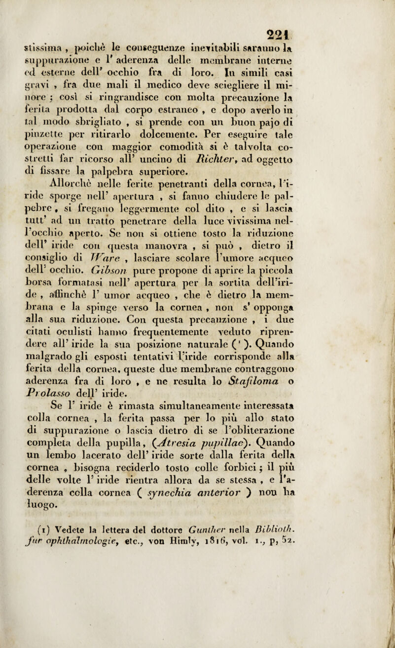 stissima , poiché le conseguenze inevitabili sarauno la suppurazione e 1* aderenza delle membrane interne ed esterne dell’ occhio fra di loro. In simili casi gravi , fra due mali il medico deve sciegliere il mi¬ nore ; così si ringrandisce con molta precauzione la ferita prodotta dal corpo estraneo , e dopo averlo in tal modo sbrigliato , si prende con un buon pajo di pinzette per ritirarlo dolcemente. Per eseguire tale operazione con maggior comodità si è talvolta co¬ stretti lar ricorso all’ uncino di Richter, ad oggetto di fissare la palpebra superiore. All orche nelle ferite penetranti della cornea, l'i¬ ride sporge nell’ apertura , si fanno chiudere le pal¬ pebre , si fregano leggermente col dito , e si lascia tutt’ ad un tratto penetrare della luce vivissima nei- rocchio aperto. Se non si ottiene tosto la riduzione dell’ iride con questa manovra , si può , dietro il consiglio di Tiare , lasciare scolare rumore acqueo dell' occhio. Gibson pure propone di aprire la piccola borsa formatasi nell’ apertura per la sortita dell’iri¬ de , affinchè 1’ umor acqueo , che è dietro la mem¬ brana e la spinge verso la cornea , non s opponga alla sua riduzione. Con questa precauzione , i due citati oculisti hanno frequentemente veduto ripren¬ dere all’iride la sua posizione naturale (’). Quando malgrado gli esposti tentativi l’iride corrisponde alla ferita della cornea, queste due membrane contraggono aderenza fra di loro , e ne resulta lo Stafiloma o Prolasso dell’ iride. Se 1’ iride è rimasta simultaneamente interessata colla cornea , la ferita passa per lo più allo stato di suppurazione o lascia dietro di se l’obliterazione completa della pupilla, {Atre si a pupillae'). Quando un lembo lacerato dell’ iride sorte dalla ferita della cornea , bisogna reciderlo tosto colle forbici $ il più delle volte l’iride rientra allora da se stessa , e l’a¬ derenza colla cornea ( synechia anterior ) noti ha luogo. (i) Vedete la lettera del dottore Gunlher nella Bibliolh. J'ur ophthàlmologiey etc., von Himly, 181fi, voi. i., p, 52.