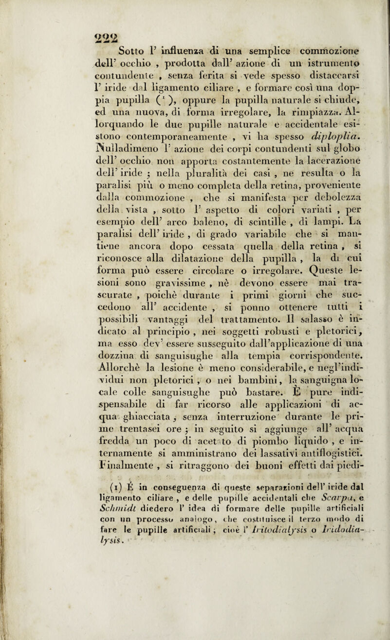 Sotto 1’ influenza di una semplice commozione dell7 occliio , prodotta dall5 azione di un istrumentp contundente , senza ferita si vede spesso distaccarsi l5 iride dal ligamento ciliare , e formare così una dop¬ pia pupilla (l ), oppure la pupilla naturale si chiude, ed una nuova, di forma irregolare, la rimpiazza. Al¬ lorquando le due pupille naturale e accidentale esi¬ stono contemporaneamente , vi lia spesso diploplia. INuìladimeno l5 azione dei corpi contundenti sul globo dell5 occliio non apporta costantemente la lacerazione dell5 iride 5 nella pluralità dei casi , ne resulta o la paralisi più o meno completa della retina, proveniente dalla commozione , che si manifesta per debolezza della vista , sotto l5 aspetto di colori variati , per esempio dell5 arco baleno, di scintille , di lampi. La paralisi dell5 iride , di grado variabile che si man¬ tiene ancora dopo cessata quella della retina , si riconosce alla dilatazione delia pupilla , la di cui forma può essere circolare o irregolare. Queste le¬ sioni sono gravissime , nè devono essere mai tra¬ scurate , poiché durante i primi giorni ohe suc¬ cedono all5 accidente , si ponno ottenere tutti i possibili vantaggi del trattamento. Il salasso è in¬ dicato al principio , nei soggetti robusti e pletorici, ma esso dev essere susseguito dallàapplicazione di una dozzina di sanguisughe alla tempia corrispondente. Allorché la lesione è meno considerabile, e negl indi- vidui non pletorici , o nei bambini, la sanguigna lo¬ cale colle sanguisughe può bastare. E pure indi¬ spensabile di far ricorso alle applicazioni di ac¬ qua ghiacciata senza interruzione durante le pri¬ me trentasei ore ; in seguito si aggiunge all5 acqua fredda un poco di acetato di piombo liquido , e in¬ ternamente si amministrano dei lassativi antiflogistici. F inalmente , si ritraggono dei buoni effetti dai piedi- . . \ f * • (1) É in conseguenza di queste separazioni dell’ iride dal ligamento ciliare , e delle pupille accidentali che Scarpa, e Scliniidt diedero 1’ idea di formare delle pupille artificiali con un processo analogo, che costituisce il terzo modo di fare le pupille artificiali ; cioè 1’ Iritodialj'sis o Iridodia- lysis. ‘