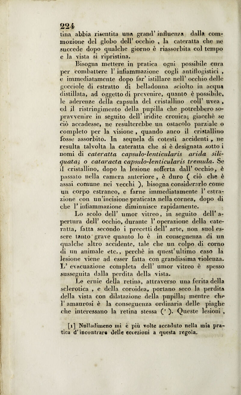 lina abbia risentita una grand’ influenza dalla com¬ mozione del globo dell5 occhio , la cateratta che ne succede dopo qualche giorno è riassorbita col tempo e la vista si ripristina. Bisogna mettere in pratica ogni possibile cura per combattere Y infiammazione cogli antiflogistici , e immediatamente dopo far’ istillare nell’ occhio delle gocciole di estratto di belladonna sciolto in acqua distillata, ad oggetto di prevenire, quanto è possibile, le aderenze della capsula del cristallino coll’ uvea , ed il ristringimento della pupilla che potrebbero so¬ pravvenire in seguilo dell iridite cronica; giacche se ciò accadesse, ne resulterebbe un ostacolo parziale o completo per la visione , quando anco il cristallino fosse assorbito. In sequela di cotesti accidenti , ne resulta talvolta la cateratta che si è designata sotto i nomi di cateratta capsiilo-lenticularis arida sili- quata; o cataracta capsalo-lenticularis tremula. Se il cristallino, dopo la lesione sofferta dall’ occhio, è passalo nella camera anteriore, è duro ( ciò che è assai comune nei vecchi ), bisogna considerarlo come un corpo estraneo, e farne immediatamente 1’ estra¬ zione con un’incisione praticata nella cornea, dopo di che 1* infiammazione diminuisce rapidamente. Lo scolo dell’ umor vitreo, in seguito dell’ a- pertura dell’ occhio, durante 1’ operazione della cate¬ ratta, fatta secondo i precetti dell’ arte, non suol es¬ sere tanto grave quanto lo è in conseguenza di un qualche altro accidente, tale che un colpo di corno di un animale etc., perchè in quest’ultimo caso la lesione viene ad esser fatta con grandissima violenza. L’ evacuazione completa dell’ umor vitreo è spesso susseguita dalla perdita della vista. Le ernie della retina, attraverso una ferita della sclerotica , e della coroidea, portano seco la perdita della vista con dilatazione della pupilla; mentre che L amaurosi è la conseguenza ordinaria delle piaghe che interessano la retina stessa ). Queste lesioni , [i] Nulladiineno mi è più volte accaduto nella mia pra¬ tica d’incontrar® delle eccezioni a questa regola.