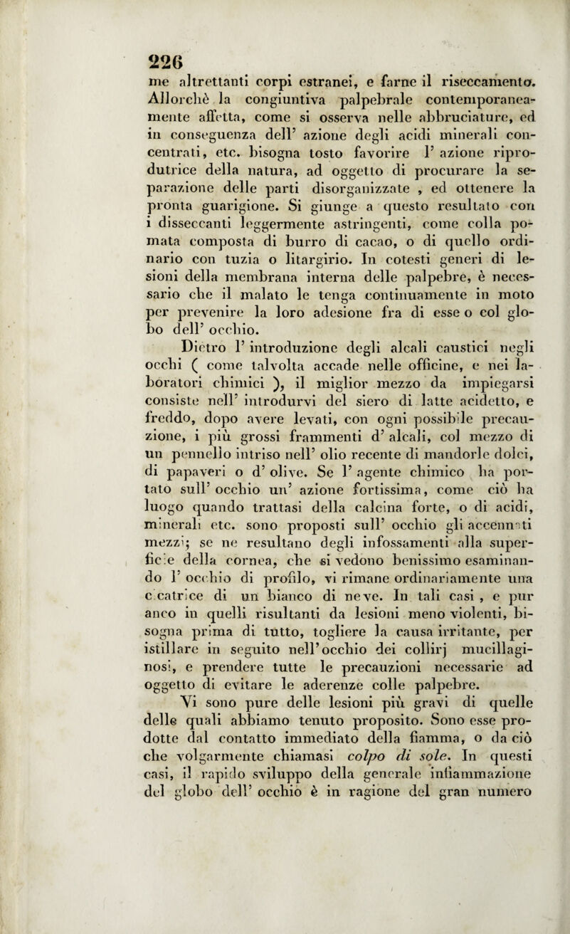 me altrettanti corpi estranei, e farne il riseccamenta. Allorché la congiuntiva palpebrale contemporanea¬ mente affetta, come si osserva nelle abbruciature, ed in conseguenza dell’ azione degli acidi minerali con¬ centrati, etc. bisogna tosto favorire 1’ azione ripro- dutrice della natura, ad oggetto di procurare la se¬ parazione delle parti disorganizzate , ed ottenere la pronta guarigione. Si giunge a questo resultato con i disseccanti leggermente astringenti, come colla po¬ mata composta di burro di cacao, o di quello ordi¬ nario con tuzia o litargirio. In cotesti generi di le¬ sioni della membrana interna delle palpebre, è neces¬ sario che il malato le tenga continuamente in moto per prevenire la loro adesione fra di esse o col glo¬ bo dell’ occhio. Dietro 1’ introduzione degli alcali caustici negli occhi ( come talvolta accade nelle officine, e nei la¬ boratori chimici ), il miglior mezzo da impiegarsi consiste nell’ introdurvi del siero di latte addetto, e freddo, dopo avere levati, con ogni possibile precau¬ zione, i più grossi frammenti d’ alcali, col mezzo di un pennello intriso nell’ olio recente di mandorle dolci, di papaveri o d’ olive. Se 1’ agente chimico ha por¬ tato sull’occhio un’ azione fortissima, come ciò ha luogo quando trattasi della calcina forte, o di acidi, minerali etc. sono proposti sull’ occhio gli accennati mezzi; se ne resultano degli infossamenti alla super¬ ficie della cornea, che si vedono benissimo esaminan¬ do F occhio di profilo, vi rimane ordinariamente una c catrìce di un bianco di neve. In tali casi , e pur anco in quelli risultanti da lesioni meno violenti, bi¬ sogna prima di tutto, togliere la causa irritante, per istillare in seguito nell’occhio dei collirj mucillagi¬ nosi, e prendere tutte le precauzioni necessarie ad oggetto di evitare le aderenze colle palpebre. Vi sono pure delle lesioni più gravi di quelle delle quali abbiamo tenuto proposito. Sono esse pro¬ dotte dal contatto immediato della fiamma, o eia ciò che volgarmente chiamasi colpo di sole. In questi casi, il rapido sviluppo della generale infiammazione del globo dell’ occhio è in ragione del gran numero i