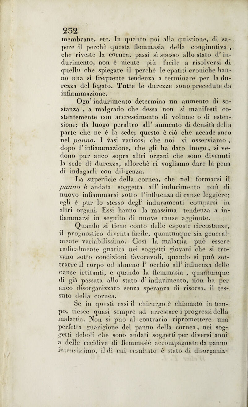 membrane, etc. In quanto poi alla questione, di sa¬ pere il perché questa flemmasia della congiuntiva , che riveste la cornea, passi si spesso allo stato d’ in¬ durimento, non è niente più facile a risolversi di quello che spiegare il perchè le epatiti croniche han¬ no una sì frequente tendenza a terminare per la du¬ rezza del fegato. Tutte le durezze sono precedute da infiammazione. Ogn’ indurimento determina un aumento di so¬ stanza , a malgrado che dessa non si manifesti co¬ stantemente con accrescimento di volume o di esten¬ sione; dà luogo peraltro all’ aumento di densità delia parte che ne è la sede; questo è ciò che accade anco nel panno. I vasi varicosi che noi vi osserviamo , dopo l’infiammazione, che gli ha dato luogo , si ve¬ dono pur anco sopra altri organi che sono divenuti la sede di durezza, allorché ci vogliamo dare la pena di indagarli con dii ìgenza. La superfìcie della cornea, che nel formarsi il panno è andata soggetta all’ indurimento può di nuovo infiammarsi sotto l’influenza di cause leggiere; egli è pur lo stesso degl’ induramenti comparsi in altri organi. Essi hanno la massima tendenza a in¬ fiammarsi in seguito di nuove cause aggiunte. Quando si tiene conto delle esposte circostanze, il prognostico diventa facile, quantunque sia general¬ mente variabilissimo. Così la malattia può essere radicalmente guarita nei soggetti giovani che si tro¬ vano sotto condizioni favorevoli, quando si può sot¬ trarre il corpo od almeno 1’ occhio all influenza delle cause irritanti, e quando la flemmasia , quantunque di già passata allo stato d’ indurimento, non ha per anco disorganizzato senza speranza di risorsa, il tes¬ suto della cornea. Se in questi casi il chirurgo è chiamato in tem¬ po, riesce quasi sempre ad arrestare i progressi della malattia. Non si può al contrario ripromettere una perfetta guarigione del panno della cornea, nei sog¬ getti deboli che sono andati soggetti per diversi anni a delle recidive di fìemmasie accompagnate da panno intensissimo, il di cui resultato è stato di disorganiz-