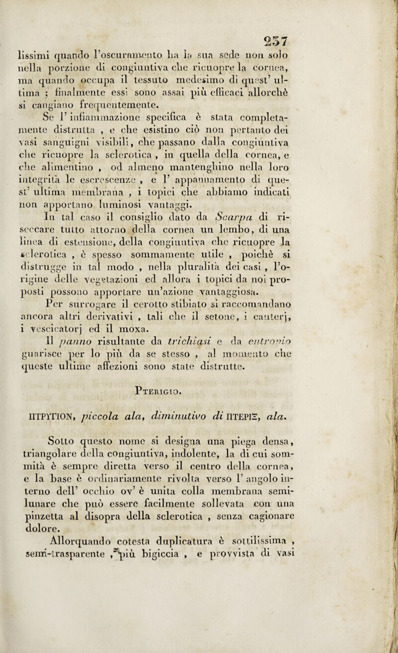 lissimi quando l’oscuramcuto lia la sua sode non solo nella porzione di congiuntiva die ricuopre la cornea, ma quando occupa il tessuto medesimo di quest5 ul¬ tima 5 finalmente essi sono assai più efficaci allorché si cangiano frequentemente. Se l5 infiammazione specifica è stata compieta- mente distrutta , e eli e esistino ciò non pertanto dei vasi sanguigni visibili, che passano dalla congiuntiva die ricuopre la sclerotica , in quella della cornea, e die alimentino , od almeno manteng,liino nella loro integrità le escrescenze , e l5 appannamento di que¬ st5 ultima membrana , i topici clie abbiamo indicati non apportano luminosi vantaggi. In tal caso il consiglio dato da Scarpa di ri¬ seccare tutto attorno della cornea un lembo, di una linea di estensione, della congiuntiva clic ricuopre la sclerotica , è spesso sommamente utile , poiché si distrugge in tal modo , nella pluralità dei casi , l5o- rigine delle vegetazioni ed allora i topici da noi pro¬ posti possono apportare un’azione vantaggiosa. Per surrogare il cerotto stibiato si raccomandano ancora altri derivativi , tali che il setone, i cauterj, i vescicatorj ed il moxa. Il panno risultante da tri chiarì e da entro aio guarisce per lo più da se stesso , al momento che queste ultime affezioni sono state distrutte. Pterigto. IITPYriON, piccola ala, diminutivo di IITEPIS, ala. Sotto questo nome si designa una piega densa, triangolare della congiuntiva, indolente, la di cui som¬ mità è sempre diretta verso il centro della cornea, e la base è ordinariamente rivolta verso P angolo in¬ terno dell5 occhio ov5 è unita colla membrana semi- lunare che può essere facilmente sollevata con una pinzetta al disopra della sclerotica , senza cagionare dolore. Allorquando cotesta duplicatura è sottilissima , semi-trasparente ,**più bigiccia , e provvista di vasi