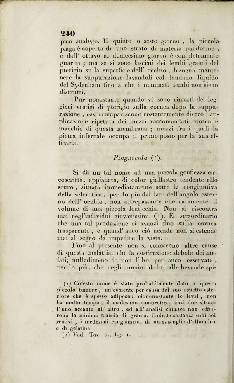 pico analogo. Il quinto o sesto giorno , la piccola piaga è coperta di uno strato di materia puriforme , e dall’ ottavo al dodicesimo giorno è completamente guarita 5 ma se si sono lasciati dei lembi grandi del pterigio sulla superficie dell’ occhio , bisogna mante¬ nere la suppurazione lavandoli col laudano liquido del Sydenham (ino a che i nominati lembi non sieno distrutti. Pur nonostante quando vi sono rimasti dei leg¬ gieri vestigi di pterigio sulla cornea dopo la suppu¬ razione , essi scompariscono costantemente dietro 1 ap¬ plicazione ripetuta dei mezzi raccomandati contro le macchie di questa membrana ; mezzi fra i quali la pietra infernale occupa il primo posto per la sua ef¬ ficacia. Pingnccola ('). Si dà un tal nome ad una piccola gonfiezza cir¬ coscritta, appianata, di color giallastro tendente allo scuro , situata immediatamente sotto la congiuntiva della sclerotica, per lo più dal Iato dell'angolo ester¬ no dell5 occhio , non oltrepassante che raramente il volume di una piccola lenticchia. Non si riscontra mai negl’individui giovanissimi (2). E straordinario che una tal produzione si avanzi fino sulla cornea trasparente , e quand’ anco ciò accade non si estende mai al segno da impedire la vista. Fino al presente non si conoscono altre cause di questa malattia, che la costituzione debole dei ma¬ lati; nulladimeno io non V ho per anco osservata , per lo più, che negli uomini dediti alle bevande spi- 1 (1) Cotesto nome è stato probalvlmente dato a questo pìccolo tumore , unicamente per causa del suo aspetto cste riore che è spesso adiposo ; ciononostante io levai , non ha molto tempo , il medesimo tu moretto , anzi due situati l’uno accanto all’altro, ed all’analisi chimica non offri¬ rono la minima traccia di grasso. Codesta sostanza subì coi reativi , i medesimi cangiamenti di un miscuglio d’albumina e di gelatina (a) Ved. Tav 1., fig. x.