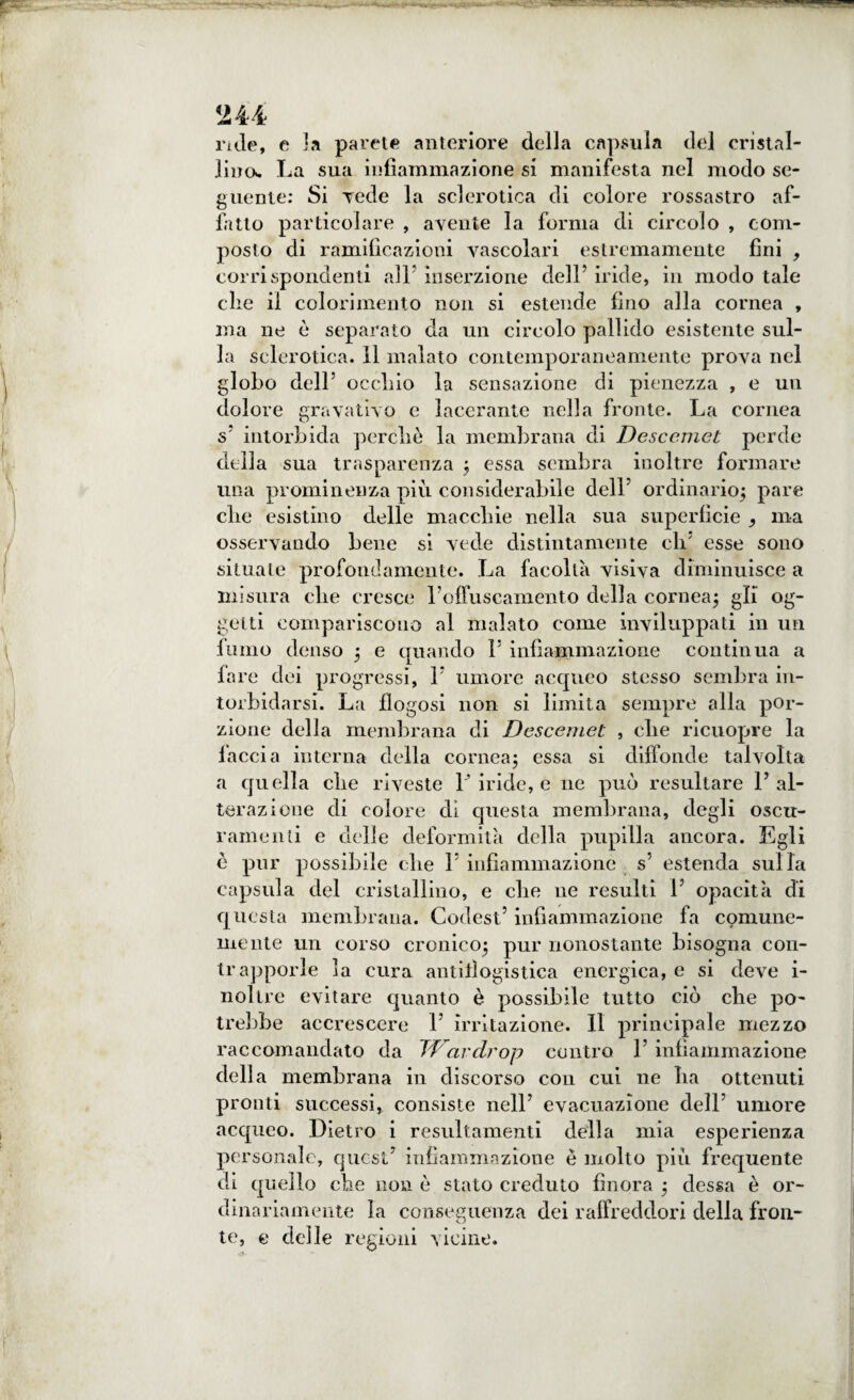 rule, e la parete anteriore della capsula del cristal¬ lino* La sua infiammazione si manifesta nel modo se¬ guente: Si Tede la sclerotica di colore rossastro af¬ fatto particolare , avente la forma di circolo , com¬ posto di ramificazioni vascolari estremamente fini , corrispondenti all5 inserzione dell’ iride, ili modo tale die il colorimento non si estende fino alla cornea , ma ne è separato da un circolo pallido esistente sul¬ la sclerotica. Il inalato contemporaneamente prova nel globo dell5 occliio la sensazione di pienezza , e un dolore gravativo e lacerante nella fronte. La cornea s5 intorbida perdi è la membrana di Desccmet perde della sua trasparenza ; essa sembra inoltre formare una prominenza più considerabile dell5 ordinario; pare clic esistino delle macchie nella sua superficie , ma osservando bene si vede distintamente eli5 esse sono situale profondamente. La facoltà visiva diminuisce a misura die cresce roffuscamento della cornea; gli og¬ getti compariscono al malato come inviluppati in un fumo denso ; e quando l5 infiammazione continua a fare dei progressi, l5 umore acqueo stesso sembra in¬ torbidarsi. La flogosi non si limita sempre alla por¬ zione della membrana di Descemet , die ricuopre la faccia interna della cornea; essa si diffonde talvolta a quella die riveste V iride, e ne può resultare l5 al¬ terazione di colore di questa membrana, degli oscu¬ rarne mi e delle deformità della pupilla ancora. Egli è pur possibile die l5 infiammazione s' estenda sulla capsula del cristallino, e che ne resulti l5 opacità di questa membrana. Codest5 infiammazione fa comune¬ mente un corso cronico; pur nonostante bisogna con¬ trapporle la cura antitìogistica energica, e si deve i- nollre evitare quanto è possibile tutto ciò che po¬ trebbe accrescere l5 irritazione. Il principale mezzo raccomandato da JDardrop contro l5 infiammazione della membrana in discorso con cui ne Iia ottenuti pronti successi, consiste nell5 evacuazione dell5 umore acqueo. Dietro i resultamenti della mia esperienza personale, quest5 infiammazione è molto più frequente di quello die non è stato creduto finora ; dessa è or¬ dinariamente la conseguenza dei raffreddori della fron¬ te, e delle regioni vicine.