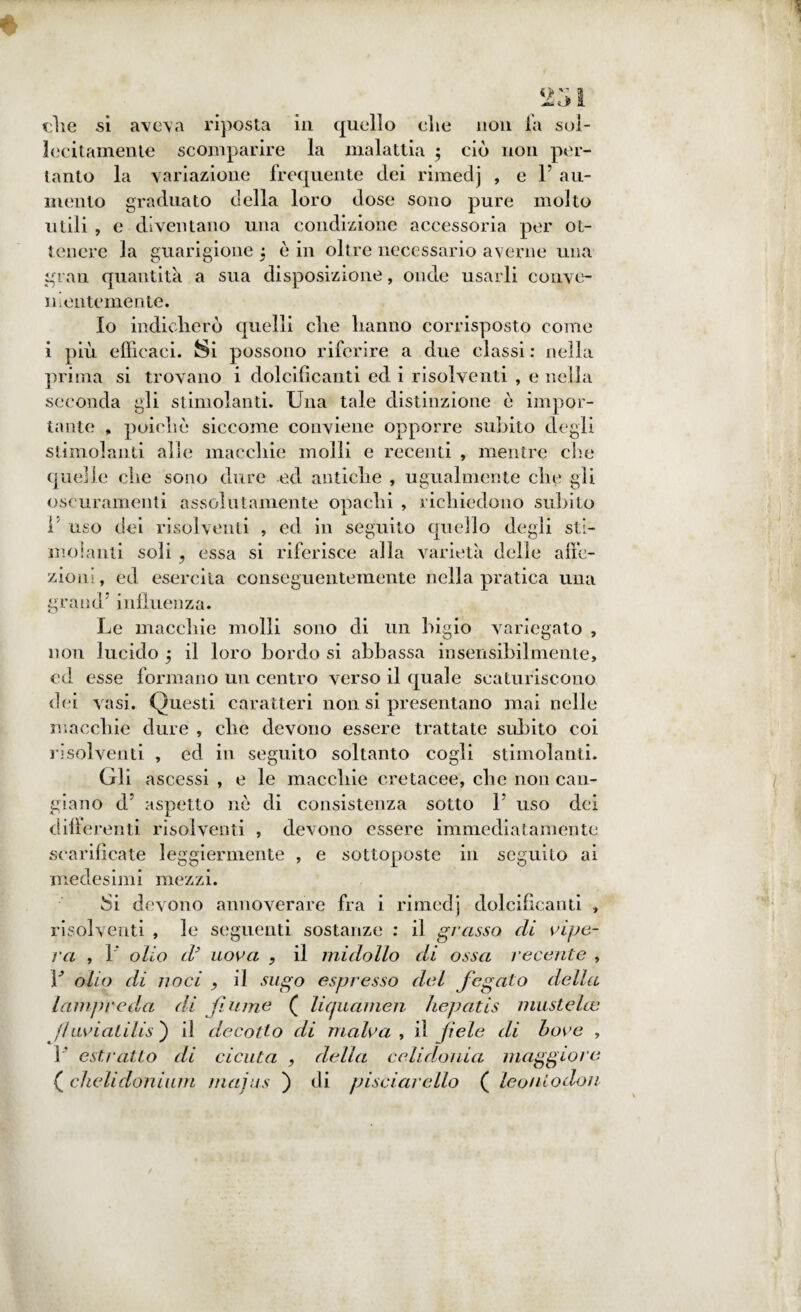 231 che si aveva riposta in quello elie non fa sol¬ lecitamente scomparire la malattia 3 ciò non per¬ tanto la variazione frequente dei rimedj , e P au¬ mento graduato della loro dose sono pure molto utili , e diventano una condizione accessoria per ot¬ tenere la guarigione 3 è in oltre necessario averne una gn au quantità a sua disposizione, onde usarli conve¬ nientemente. Io indicherò quelli che hanno corrisposto come i più efficaci. Si possono riferire a due classi : nella prima si trovano i dolcificanti ed i risolventi , e nella seconda gli stimolanti. Una tale distinzione ò impor¬ tante , poiché siccome conviene opporre subito degli stimolanti alle macchie molli e recenti , mentre che quelle che sono dure ed antiche , ugualmente che gli oscuramenti assolutamente opachi , richiedono subito P uso dei risolventi , ed in seguito quello degli sti¬ molanti soli ? essa si riferisce alla varietà delle affe¬ zioni, ed esercita conseguentemente nella pratica una grand influenza. Le macchie molli sono di un bigio variegato , non lucido 3 il loro bordo si abbassa insensibilmente, ed esse formano un centro verso il quale scaturiscono dei vasi. Questi caratteri non si presentano mai nelle macchie dure , che devono essere trattate subito coi risolventi , ed in seguito soltanto cogli stimolanti. Gli ascessi , e le macchie cretacee, che non can¬ giano d’ aspetto nè di consistenza sotto P uso dei differenti risolventi , devono essere immediatamente scarificate leggiermente , e sottoposte in seguito ai medesimi mezzi. Si devono annoverare fra i rimedj dolcificanti , risolventi , le seguenti sostanze : il grasso eli vipe¬ ra , 1 olio (t uova , il midollo di ossa recente , P olio di noci , il sugo espresso del fegato della lampreda dà fiume ( liquamen hepatis mustelce fiuviatilis') il decotto di malva , il fiele di bove , P estratto di cicuta , della celidonia maggiore ( cheli don rum majus ) di pisciar elio ( leoniodon