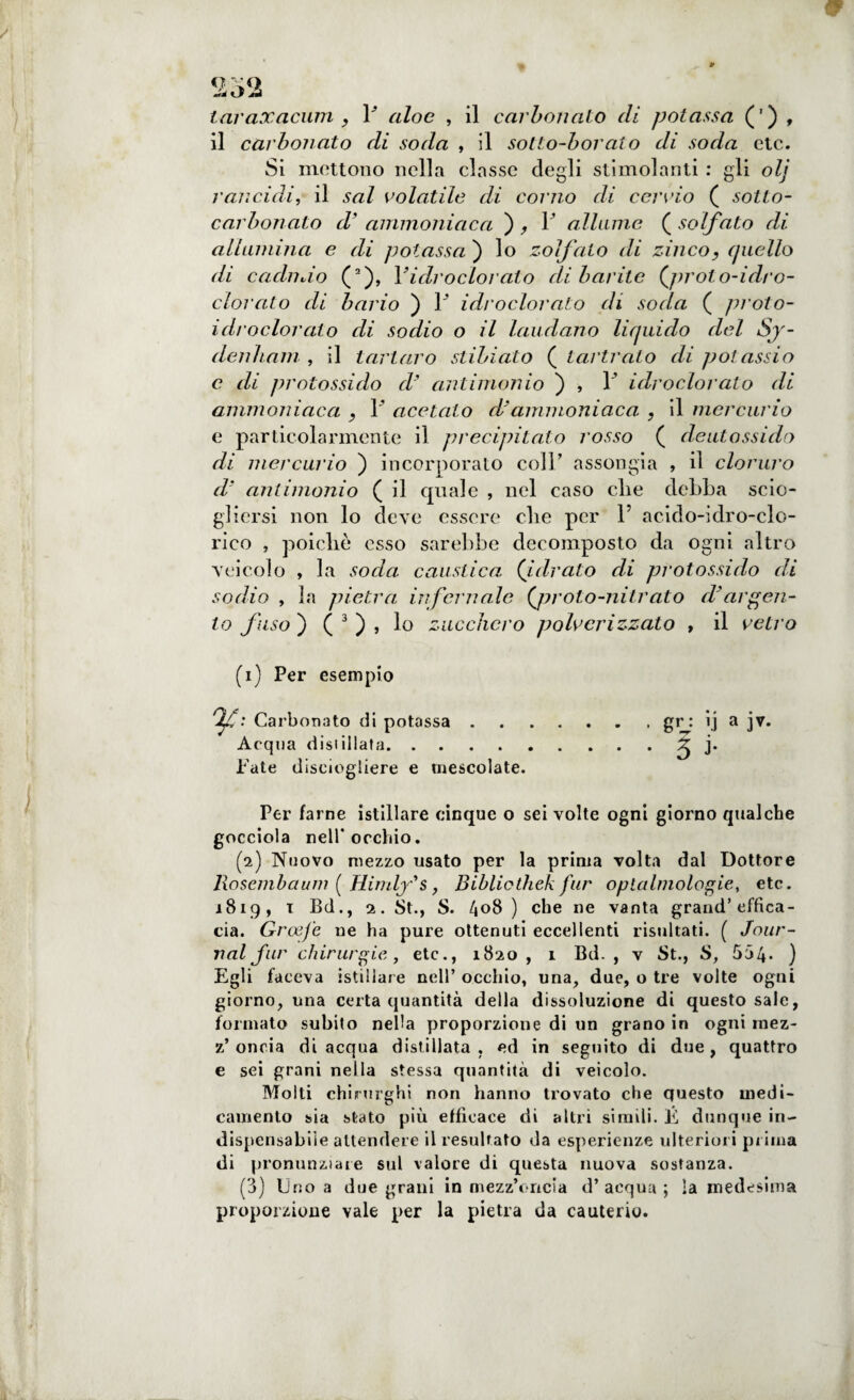 taraxacum , F aloe , il carbonaio di potassa (') , il carbonato di soda , il sotto-borato di soda ctc. Si mettono nella classe degli stimolanti : gli olj rancidi, il sai colatile di corno di cervio ( sotto- carbonato cV ammoniaca ) , F allume ( solfato di allumina e di potassa ) lo zolfaio di zinco, quello di cacliivio (’), Yidroclorato dibarite {jnoto-idro- clorato di bario ) F idroclorato di soda ( prolo- idrodorato di sodio o il laudano liquido del Sj- denham , il tartaro stibiato ( tartrato di potassio c di protossido d' antimonio ) , F idroclorato di ammoniaca , F acetato d'ammoniaca. , il mercurio e particolarmente il precipitato rosso ( deutossido di mercurio ) incorporato coll’ assongia , il cloruro d' antimonio ( il quale , nel caso die debba scio¬ gliersi non lo deve essere die per F acido-idro-clo- rieo , poicliè esso sarebbe decomposto da ogni altro veicolo , la socia caustica, (idrato di protossido di sodio , la pietra infernale {proto-nitrato cVargen¬ to fuso ) ( 3 ) , lo zucchero polverizzato , il vetro (1) Per esempio Qf : Carbonato di potassa.gr : ij a jv. Acqua distillata.5 b Pale disciogliere e mescolate. Per farne istillare cinque o sei volte ogni giorno qualche gocciola nell* occhio. (2) Nuovo mezzo usato per la prima volta dal Dottore Rosemb a uni ( Himlfs , Bibliothek far optalmologìe, etc. 1819, 1 Bd., 2. St., S. 408 ) che ne vanta grand’effica¬ cia. GroeJ'e ne ha pure ottenuti eccellenti risultati. ( Jour¬ nal far chirurgie,, etc., 1820 , 1 Bd. , v St., S, 554- ) Egli faceva istillare nell’ occhio, una, due, o tre volte ogni giorno, una certa quantità della dissoluzione di questo sale, formato subito nella proporzione di un grano in ogni mez- z’ oncia di acqua distillata, ed in seguito di due, quattro e sei grani nella stessa quantità di veicolo. Molti chirurghi non hanno trovato che questo medi¬ camento sia stato più efficace di altri simili. E dunque in¬ dispensabile attendere il resultato da esperienze ulteriori pr ima di pronunziare sul valore di questa nuova sostanza. (3) Uno a due grani in mezz’oncia d’acqua; la medesima proporzione vale per la pietra da cauterio.