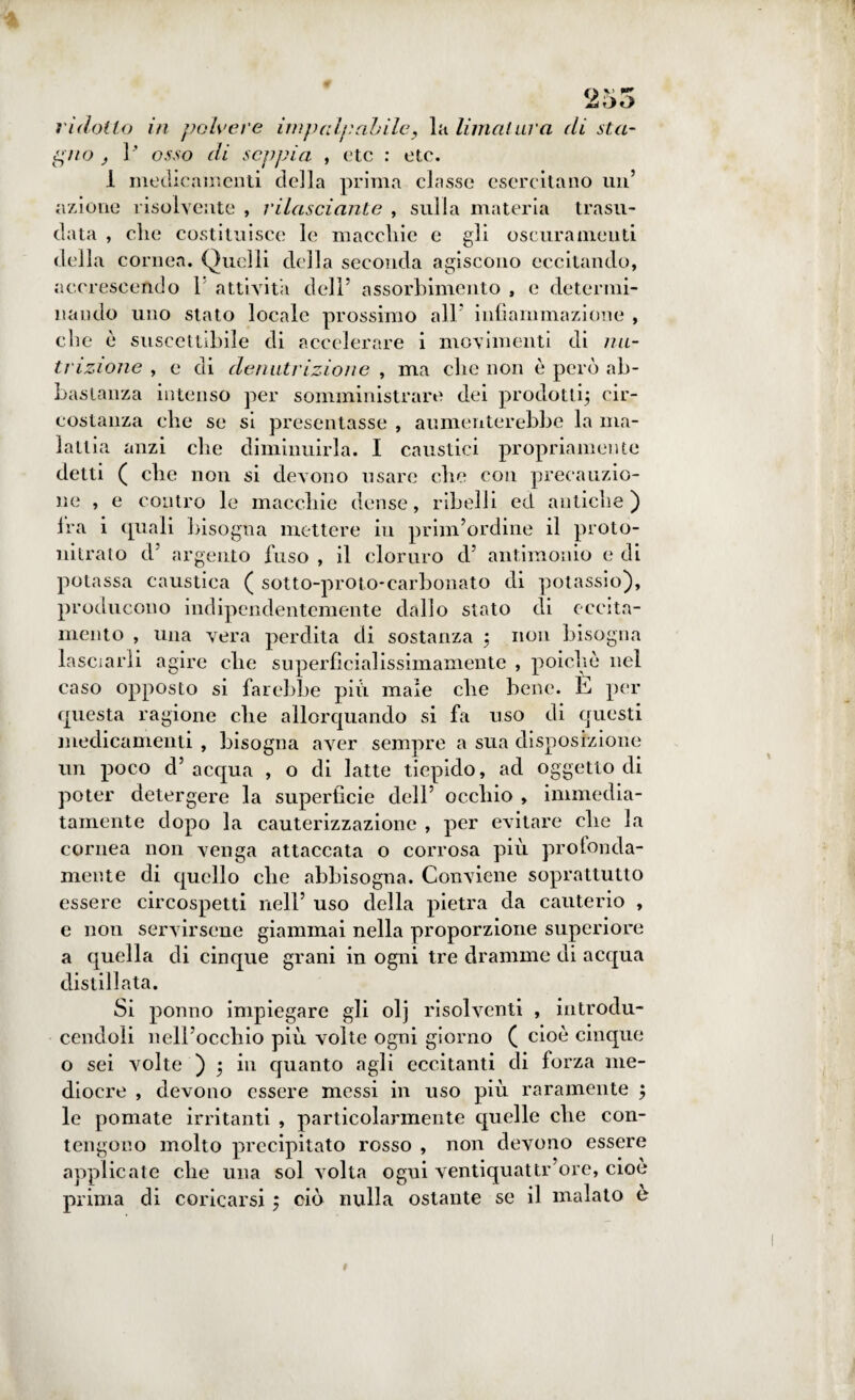 QV P* OO ridotto in polvere impalpabile, la limatura di sta¬ gno , V osso di seppia , etc : etc. 1 medicamenti della prima classe esercitano un’ azione risolvente , rilasci ante , sulla materia trasu¬ data , clic costituisce le maccliie e gli oscuramenti della cornea. Quelli della seconda agiscono eccitando, accrescendo V attività dell’ assorbimento , e determi¬ nando uno stato locale prossimo all’ infiammazione , ebe è suscettibile di accelerare i movimenti di nu¬ trizione , e di denutrizione , ma che non è però ab¬ bastanza intenso per somministrare dei prodotti; cir¬ costanza die se si presentasse , aumenterebbe la ma¬ lattia anzi che diminuirla. I caustici propriamente detti ( clic non si devono usare die con precauzio¬ ne , e contro le macchie dense, ribelli ed antiche) Ira i quali bisogna mettere in prim’ordine il proto- nitrato d’ argento fuso , il cloruro d’ antimonio e di potassa caustica ( sotto-proto-carbonato di potassio), producono indipendentemente dallo stato di eccita¬ mento , una vera perdita di sostanza ; non bisogna lasciarli agire che superficialissimamente , poiché nel caso opposto si farebbe più male che bene, h per questa ragione che allorquando si fa uso di questi medicamenti , bisogna aver sempre a sua disposizione un poco d’ acqua , o di latte tiepido, ad oggetto di poter detergere la superficie dell’ occhio , immedia¬ tamente dopo la cauterizzazione , per evitare che la cornea non venga attaccata o corrosa più prò tonda¬ mente di quello che abbisogna. Conviene soprattutto essere circospetti nell’ uso della pietra da cauterio , e non servirsene giammai nella proporzione superiore a quella eli cinque grani in ogni tre dramme di acqua distillata. Si ponno impiegare gli olj risolventi , introdu- cendoli nell’occhio più volte ogni giorno ( cioè cinque o sei volte ) ; in quanto agli eccitanti di forza me¬ diocre , devono essere messi in uso più raramente ; le pomate irritanti , particolarmente quelle che con¬ tengono molto precipitato rosso , non devono essere applicate che una sol volta ogui ventiquattr’ore, cioè prima di coricarsi ; ciò nulla ostante se il malato è