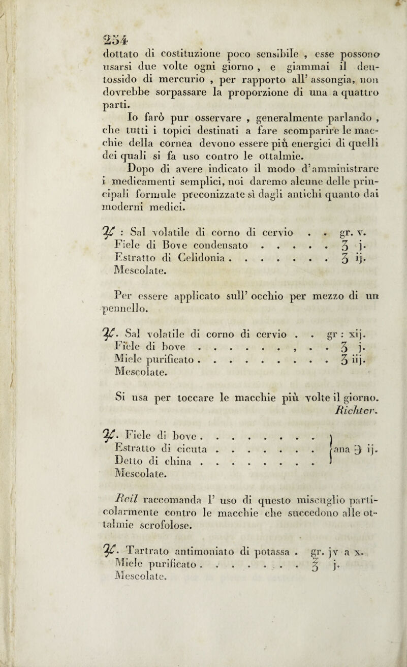 dottato di costituzione poco sensibile , esse possono usarsi due volte ogni giorno , e giammai il deu- tossido di mercurio , per rapporto all5 assongia, non dovrebbe sorpassare la proporzione di una a quattro parti. Io farò pur osservare , generalmente parlando , die tutti i topici destinati a fare scomparire le mac¬ chie della cornea devono essere più energici di quelli dei quali si fa uso contro le ottalmie. Dopo di avere indicato il modo d5 amministrare i medicamenti semplici, noi daremo alcune delle prin¬ cipali formule preconizzate sì dagli antichi quanto dai moderni medici. : Sai volatile di corno di cervio . . gr. v. Fiele di Bo\e condensato.3 ]• Estratto di Celidonia.q ij. Mescolate. Per essere applicato sull5 occhio per mezzo di un pennello. Ifi. Sai volatile di corno di cervio . . gr : xij. Fiele di bove., . . q j. Miele purificato.3 iij. Mescolate. Si usa per toccare le macchie più volte il giorno. Richter. Fiele di bove.j Estratto di cicuta.lana ij. Detto di china . .1 Mescolate. Red raccomanda l5 uso di questo miscuglio parti¬ colarmente contro le macchie che succedono alle ot- tal mie scrofolose. Tartrato antimoniato di potassa . gr. jv a x. Miele purificato ....... 3 j. Mescolate.