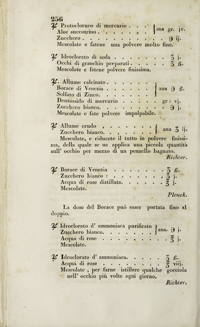 TjC Protoeloruro di mercurio ... I 'ai • lana sr. ir. Zucchero.^ ij. Mescolate e fatene una polvere molto fine. ^ Idroclorato di soda.7> ]• Occhi di granchio preparati. . . . . 3 fi* Mescolate e fatene polvere finissima. ^. Allume calcinato. » Borace di Venezia.( ana £) fi. Bollato di Zinco.) Deutossido di mercurio.gr : vj. Zucchero bianco.^ j. Mescolate e fate polvere impalpabile. Allume crudo ..ì - Zucchero bianco. .,....} ana ^ Mescolate, e riducete il tutto in polvere finissi¬ ma, della quale se ne applica una piccola quantità sull5 occhio per mezzo di un pennello bagnato. Richter. Borace di Venezia.3 fi* Zucchero bianco :.» 3 ]• Acqua di rose distillata.£ j. Mescolate. Plenck. La dose del Borace può esser portata fino al doppio. Idroclorato d5 ammoniaca purificato j . Zucchero bianco.jana. t7 j. Acqua di rose.. • ? j. Mescolate. Idroclorato d5 ammoniaca.3 fi* Acqua di rose.^ viij. Mescolate , per farne istillare qualche gocciola nell5 occhio più volte ogni giorno. Richter.