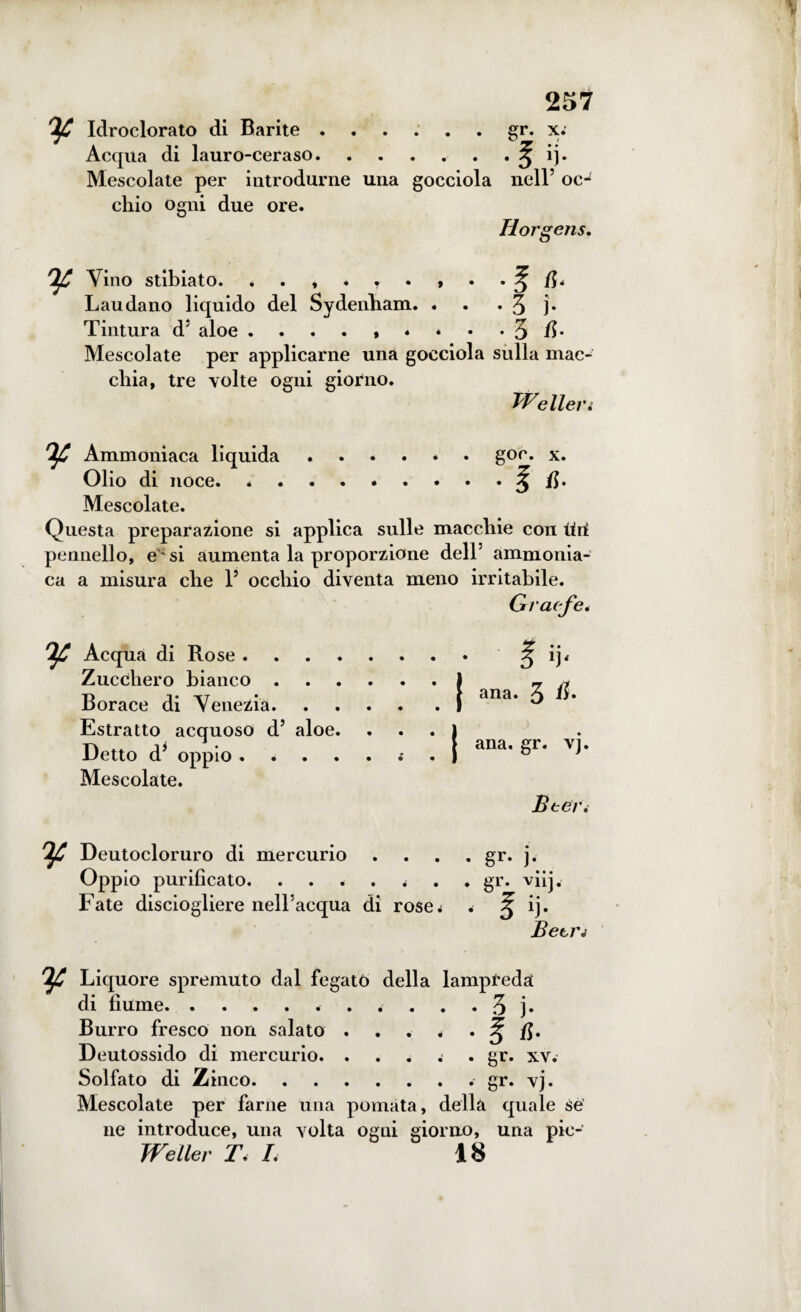 Idroclorato di Barite ...... gr. x. Acqua di lauro-ceraso.^ ij. Mescolate per introdurne una gocciola nell’ oc-' chio ogni due ore. Horgens, Vino stibiato. ^ R. Laudano liquido del Sydenham. . . . J j. Tintura d’ aloe . . . . , * * • • 5 i|. Mescolate per applicarne una gocciola sulla mac¬ chia, tre volte ogni giorno. Wellen Ammoniaca liquida. goc. x. Olio di noce. *.^ /J. Mescolate. Questa preparazione si applica sulle macchie con tiri pennello, e * si aumenta la proporzione dell’ ammonia¬ ca a misura che l5 occhio diventa meno irritabile. Graffe* Acqua di Rose . Zucchero bianco . Borace di Venezia. Estratto acquoso d’ aloe Detto d* oppio . . Mescolate. ana. 3 $• ana. gr. vj. Bter* Deutocloruro di mercurio .... gr. j. Oppio purificato.. . . gr. viij. Fate disciogliere nell’acqua di rose.* . J ij. Betri Liquore spremuto dal fegató della lampreda di fiume.* ..... 3 )• Burro fresco non salato . . . . . ^ /J. Deutossido di mercurio. ...... gr. xv. Solfato di Zinco.. gr. vj. Mescolate per farne una pomata, della quale se' ne introduce, una volta ogni giorno, una pic- Wellev T, L 18