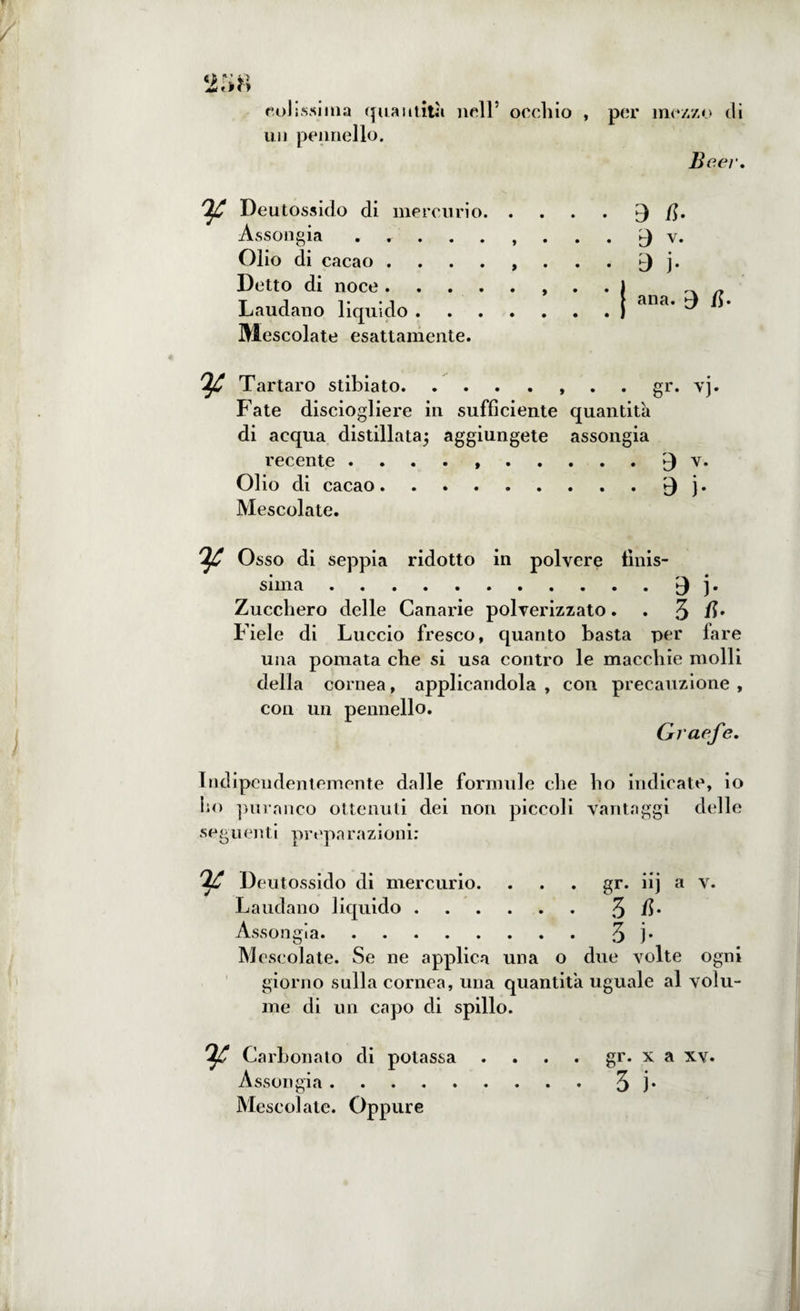 2;>8 solissima quantità nell5 occh un pennello. !}£ Deutossido di mercurio. . Assongia., Olio di cacao ...... Detto di noce.. Laudano liquido. Mescolate esattamente. Tartaro stibia to., gr. vj. Fate disciogliere in sufficiente quantità di acqua distillata; aggiungete assongia recente . . . . ..£) v. Olio di cacao.j. Mescolate. 'ìjC Osso di seppia ridotto in polvere linis¬ sima .3 ]. Zucchero delle Canarie polverizzato. . 3 /L Fiele di Luccio fresco, quanto basta per fare una pomata che si usa contro le macchie molli della cornea, applicandola , con precauzione , con un pennello. Graefe. Indipendentemente dalle formule che lio indicate, io ho puranco ottenuti dei non piccoli vantaggi delle seguenti preparazioni: Deutossido di mercurio. . . . gr. iij a v. Laudano liquido.3 fi* Assongia.3 j* M cscolate. Se ne applica una o due volte ogni giorno sulla cornea, una quantità uguale al volu¬ me di un capo di spillo. 'ljC Carbonato di potassa .... gr. x a xv. Assongia.3 j* Mescolate. Oppure io , per mezzo di Beei\ . 3 a. . ^ v.