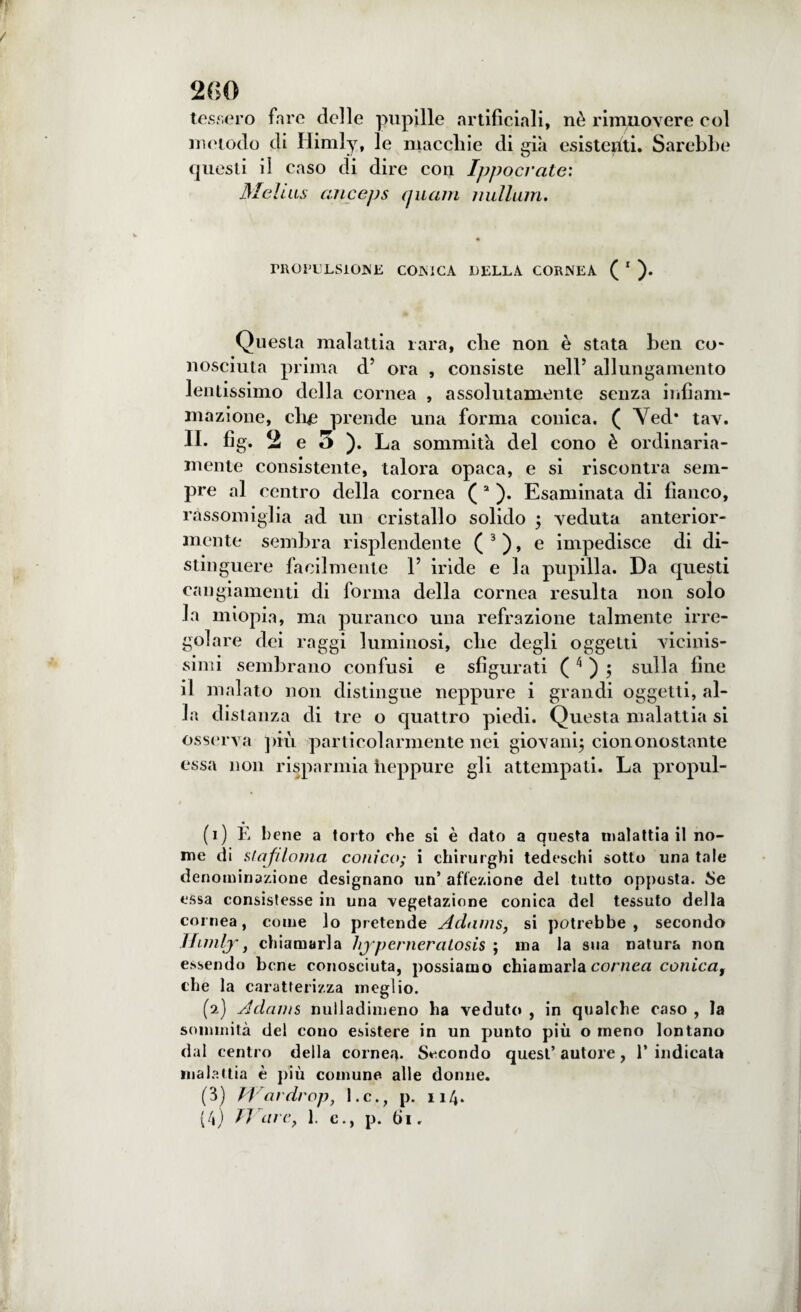tessero fare delle pupille artificiali, nè rimuovere col metodo di Himly, le macchie di già esistenti. Sarebbe questi il caso di dire con Ippocrate: Melius cinceps (piani nulium. PROPULSIONE CONICA DELLA CORNEA ( 1 ). Questa malattia rara, che non è stata ben co¬ nosciuta prima d5 ora , consiste nell5 allungamento lentissimo della cornea , assolutamente senza infiam¬ mazione, clic prende una forma conica. ( Ved* tav. II. fig. 2 e 5 ). La sommità del cono è ordinaria¬ mente consistente, talora opaca, e si riscontra sem¬ pre al centro della cornea ( 2 ). Esaminata di fianco, rassomiglia ad un cristallo solido ; veduta anterior¬ mente sembra risplendente ( 3 ), e impedisce di di¬ stinguere facilmente l5 iride e la pupilla. Da questi cangiamenti di forma della cornea resulta non solo la miopia, ma puranco una refrazione talmente irre¬ golare dei raggi luminosi, che degli oggetti Adornis¬ simi sembrano confusi e sfigurati ( 4 ) 5 sulla fine il malato non distingue neppure i grandi oggetti, al¬ la distanza di tre o quattro piedi. Questa malattia si osserva più particolarmente nei giovani; ciononostante essa non risparmia heppure gli attempati. La propul- (1) È bene a torto che si è dato a questa malattia il no¬ me di slafiloma conico; i chirurghi tedeschi sotto una tale denominazione designano un’ affezione del tutto opposta. Se essa consistesse in una vegetazione conica del tessuto della cornea, come lo pretende Adams, si potrebbe, secondo JJimljr} chiamarla hjpcrneratosis ; ma la sua natura non essendo bene conosciuta, possiamo chiamarla cornea conica, che la caratterizza meglio. (2) Adams nulladimeno ha veduto , in qualche caso , la sommità del cono esistere in un punto più o meno lontano dal centro della cornea. Secondo quest’ autore, 1’ indicata malattia è più comune alle donne. (3) Wardrop, l.c., p. 114. (4) Tiare, 1. e., p. 61.