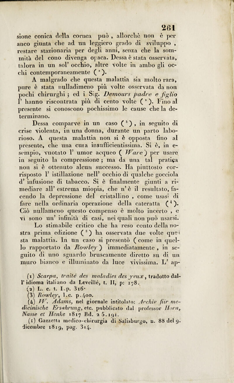 '2(11 sione conica della cornea può , allorché non è per anco giunta che ad un leggiero grado di sviluppo , restare stazionaria per degli anni, senza che la som¬ mità del cono divenga opaca. Dessa è stata osservata, talora in un sol’ occhio, altre volte in ambo gli oc¬ chi contemporaneamente ( 1 * ). A malgrado che questa malattia sia molto rara, pure è stata nulladimeno più volte osservata da non pochi chirurghi $ ed i Sig. Demours padre e figlio 1’ hanno riscontrata più di cento volte ( a ). Fino al presente si conoscono pochissimo le cause che la de¬ terminano. Dessa comparve in un caso ( 3 ) , in seguito di crise violenta, in una donna, durante un parto labo¬ rioso. A questa malattia non si è opposta fino al presente, che una cura insufficientissima. Si è, in e- sempio, vuotato l5 umor acqueo ( Ware ) per usare in seguito la compressione ; ma da una tal pratica non si è ottenuto alcun successo. Ha piuttosto cor¬ risposto 1’ istillazione nell’ occhio di qualche gocciola d’ infusione di tabacco. Si è finalmente giunti a ri¬ mediare all’ estrema miopia, che n’ è il resultato, fa¬ cendo la depressione del cristallino , come usasi di fare nella ordinaria operazione della cateratta (4 ). Ciò nuli ameno questo compenso è molto incerto , e vi sono un’ infinità di casi, nei quali non può usarsi. Lo stimabile critico che ha reso conto della no¬ stra prima edizione ( 5 ) ha osservata due volte quei sta malattia. In un caso si presentò ( come in quel¬ lo rapportato da Dowley ) immediatamente , in se¬ guito di uno sguardo bruscamente diretto su di un muro bianco e illuminato da luce vivissima. L’ ap- (1) Scarpa, traité des maladies des jeux, tradotto dal¬ l’idioma italiano da Leveillé, t. Il, p: 178. (a) L. c. t. I.p. 3i6- (3) Rowlej-y Le. p.400. (4) TV. Adams, nel giornale intitolato: Jrchiv fiir nie- dicinischc Ersahrung, etc. pubblicato dal professor llorii, Nasse et Henke 1817 Bd. 25.191. (e) Gazzetta medico-chirurgia di Salisburgo, u. 88 del 9. dicembre 1819, pag. 314.