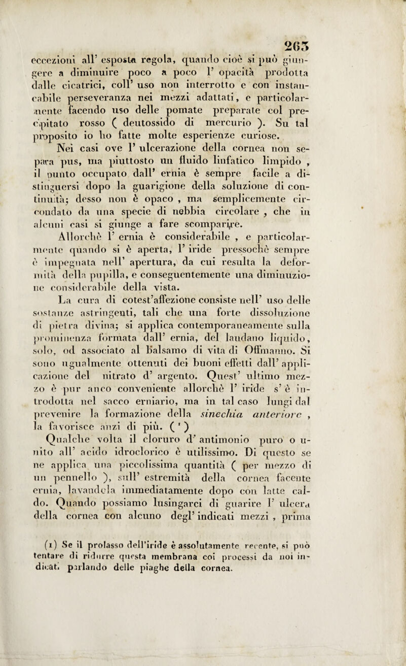 265 eccezioni all5 esposta regola, quando cioè si può giun¬ gere a diminuire poco a poco 1’ opacità prodotta dalle cicatrici, coll5 uso non interrotto e con instan¬ cabile perseveranza nei mezzi adattati, e particolar¬ mente facendo uso delle pomate preparate col pre¬ cipitato rosso ( deutossido di mercurio ). Su tal proposito io lio fatte molte esperienze curiose. Nei casi ove 1* ulcerazione della cornea non se¬ para pus, ma piuttosto un fluido linfatico limpido , il punto occupato dall* ernia è sempre facile a di¬ stinguersi dopo la guarigione della soluzione di con¬ tinuità; desso non è opaco , ma semplicemente cir¬ condato da una specie di nebbia circolare , die in alcuni casi si giunge a fare scomparire. Allorché l5 ernia è considerabile , e particolar¬ mente quando si è aperta, Y iride pressoché sempre è impegnata nell1 apertura, da cui resulta la defor¬ mila della pupilla, e conseguentemente una diminuzio¬ ne considerabile della vista. La cura di cotest’affezione consiste nell’ uso delle sostanze astringenti, tali che una forte dissoluzione di pietra divina; si applica contemporaneamente sulla prominenza formata dall5 ernia, del laudano liquido, solo, od associato al balsamo di vita di Offmanno. Si sono ugualmente ottenuti dei buoni effetti dall5 appli¬ cazione del nitrato d5 argento. Quest5 ultimo mez¬ zo è pur anco conveniente allorché l5 iride s5 è in¬ trodotta nel sacco erniario, ma in tal caso lungi dal prevenire la formazione della sinechia anteriore , la favorisce anzi di più. ( 1 ) Qualche volta il cloruro d’ antimonio puro o ti¬ ri ito all5 acido idroclorico è utilissimo. Di questo se ne applica una piccolissima quantità ( per mezzo di un pennello ), sull5 estremità della cornea facente ernia, lavandola immediatamente dopo con latte cal¬ do. Quando possiamo lusingarci di guarire l5 ulcera della cornea con alcuno degl5 indicati mezzi , prima (i) vSe il prolasso dell’iride è assolutamente recente, si può tentare di ridurre questa membrana coi processi da noi in¬ dicati parlando delle piaghe della cornea.