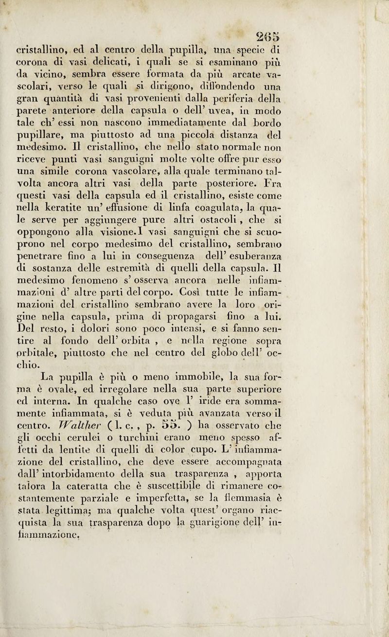 cristallino, ed al centro della pupilla, una specie di corona di vasi delicati, i quali se si esaminano più da vicino, sembra essere formata da più arcate va¬ scolari, verso le quali si dirigono, diffondendo una gran quantità di vasi provenienti dalla periferia della parete anteriore della capsula o dell’ uvea, in modo tale eli’ essi non nascono immediatamente dal bordo pupillare, ma piuttosto ad una piccola distanza del medesimo. Il cristallino, che nello stato normale non riceve punti vasi sanguigni molte volte offre pur esso una simile corona vascolare, alla quale terminano tal¬ volta ancora altri vasi della parte posteriore. Fra questi vasi della capsula ed il cristallino, esiste come nella keratite un’ effusione di linfa coagulata, la qua¬ le serve per aggiungere pure altri ostacoli , die si oppongono alla visione.I vasi sanguigni che si scuo- prono nel corpo medesimo del cristallino, sembrano penetrare fino a lui in conseguenza dell’ esuberanza di sostanza delle estremità di quelli della capsula. Il medesimo fenomeno s’osserva ancora nelle infiam¬ mazioni d’ altre parti del corpo. Così tutte le infiam¬ mazioni del cristallino sembrano avere la loro ori¬ gine nella capsula, prima di propagarsi fino a lui. Del resto, i dolori sono poco intensi, e si fanno sen¬ tire al fondo dell’ orbita , e nella regione sopra prbitale, piuttosto che nel centro del globo dell’ oc¬ chio. La pupilla è più o meno immobile, la sua for¬ ma è ovale, ed irregolare nella sua parte superiore cd interna. In qualche caso ove 1’ iride era somma¬ mente infiammata, si è veduta più avanzata verso il centro. TValther ( 1. c. , p. 55. ) ha osservato che gli occhi cerulei o turchini erano meno spesso af¬ fetti da lentite di quelli di color cupo. L’infiamma¬ zione del cristallino, che deve essere accompagnata dall’ intorbidamento della sua trasparenza , apporta talora la cateratta che è suscettibile di rimanere co^ stantemente parziale e imperfetta, se la flemmasia è stata legittima; ma qualche volta quest’ organo riac¬ quista la sua trasparenza dopo la guarigione dell’ in¬ fiammazione,