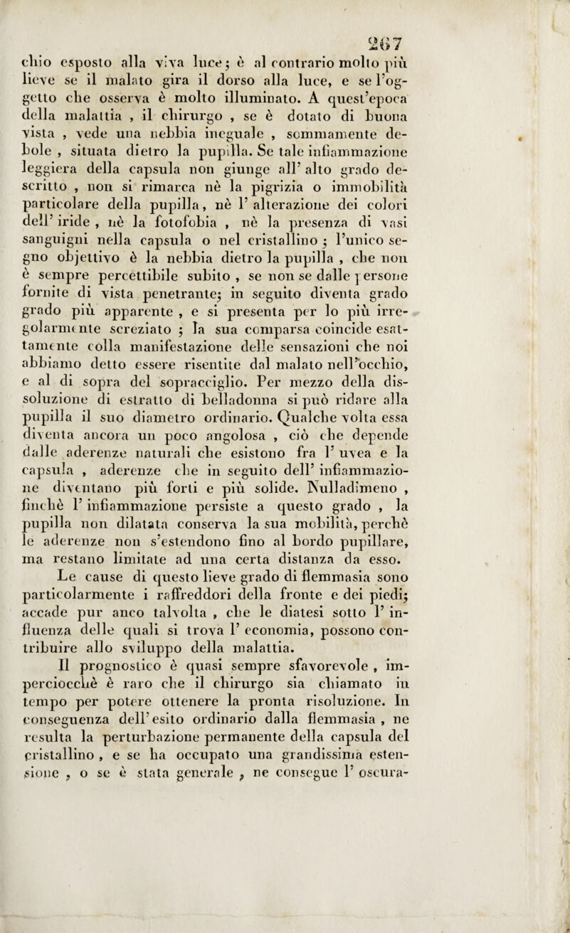 'i«>7 cliio esposto alla viva luce 5 è al contrario molto più liev e se il malato gira il dorso alla luce, e se Sog¬ getto che osserva è molto illuminato. A quest’epoca della malattia , il chirurgo , se è dotato di buona vista , vede una nebbia ineguale , sommamente de¬ bole , situata dietro la pupilla. Se tale infiammazione iera della capsula non giunge all’ alto grado de¬ scritto , non si rimarca nò la pigrizia o immobilità particolare della pupilla, nè l’alterazione dei colori dell’ iride , nè la fotofobia , nè la presenza di vasi sanguigni nella capsula o nel cristallino ; l’unico se¬ gno objettivo è la nebbia dietro la pupilla , che non è sempre percettibile subito, se non se dalle ] ersone fornite di vista penetrante; in seguito diventa grado grado più apparente , e si presenta per lo più irre- golarmunte screziato ; la sua comparsa coincide esat¬ tamente colla manifestazione delle sensazioni che noi abbiamo detto essere risentite dal malato nell’occhio, e al di sopra del sopracciglio. Per mezzo della dis¬ soluzione di estratto di belladonna si può ridare alla pupilla il suo diametro ordinario. Qualche volta essa diventa ancora un poco angolosa , ciò che depende dalle aderenze naturali che esistono fra V uvea e la capsula , aderenze che in seguito dell’ infiammazio¬ ne diventano più forti e più solide. Nulladimeno , finché l’infiammazione persiste a questo grado , la pupilla non dilatata conserva la sua mobilità, perchè le aderenze non s’estendono fino al bordo pupillare, ma restano limitate ad una certa distanza da esso. Le cause di questo lieve grado di flemmasia sono particolarmente i raffreddori della fronte e dei piedi; accade pur anco talvolta , che le diatesi sotto 1’ in¬ fluenza delle quali si trova 1’ economia, possono con¬ tribuire allo sviluppo della malattia. Il prognostico è quasi sempre sfavorevole , im¬ perciocché è raro che il chirurgo sia chiamato in tempo per potere ottenere la pronta risoluzione. In conseguenza dell’esito ordinario dalla flemmasia , ne resulta la perturbazione permanente della capsula del cristallino , e se ha occupato una grandissima esten¬ sione , o se è stata generale 9 ne consegue 1’ oscura-