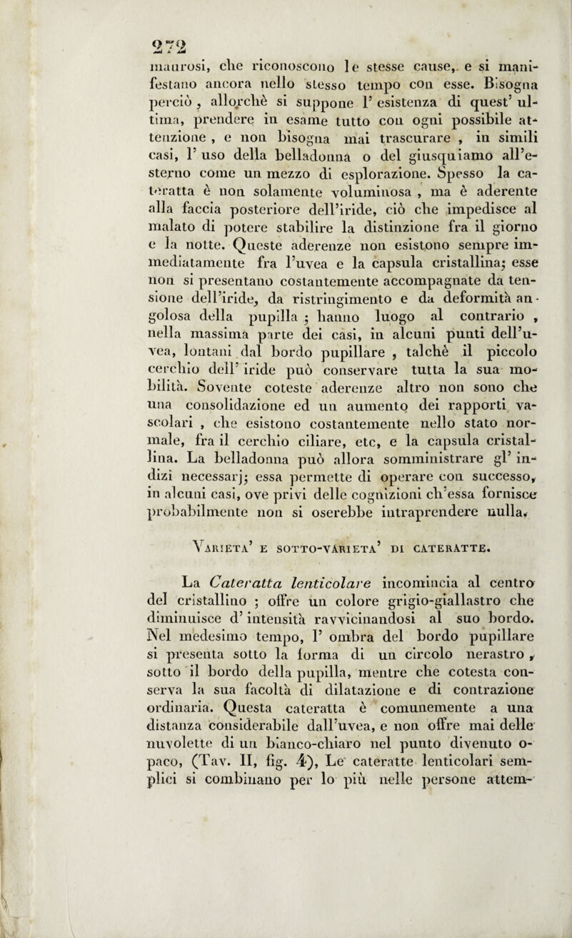 Qrro ij a ^ maurosi, die riconoscono le stesse cause, e si mani¬ festano ancora nello stesso tempo con esse. Bisogna perciò , allorché si suppone 1’ esistenza di quest5 ul¬ tima, prendere in esame tutto con ogni possibile at¬ tenzione , e non bisogna mai trascurare , in simili casi, l5 uso della belladonna o del giusquiamo all’e¬ sterno come un mezzo di esplorazione. Spesso la ca¬ teratta è non solamente voluminosa , ma è aderente alla faccia posteriore dell’iride, ciò che impedisce al malato di potere stabilire la distinzione fra il giorno e la notte. Queste aderenze non esistono sempre im¬ mediatamente fra l’uvea e la capsula cristallina; esse non si presentano costantemente accompagnate da ten¬ sione dell’iride, da ristringimento e da deformità an¬ golosa della pupilla ; hanno luogo al contrario , nella massima parte dei casi, in alcuni punti dell’u¬ vea, lontani dal bordo pupillare , talché il piccolo cerchio dell’ iride può conservare tutta la sua mo¬ bilità. Sovente coteste aderenze altro non sono che una consolidazione ed un aumento dei rapporti va¬ scolari , che esistono costantemente nello stato nor¬ male, fra il cerchio ciliare, etc, e la capsula cristal¬ lina. La belladonna può allora somministrare gl’ in¬ dizi necessarj; essa permette di operare con successo, in alcuni casi, ove privi delle cognizioni eli essa fornisce probabilmente non si oserebbe intraprendere nulla. Varietà’ e sotto-vari età’ di cateratte. La Cateratta lenticolare incomincia al centro del cristallino ; olire un colore grigio-giallastro che diminuisce d’intensità ravvicinandosi al suo bordo. Nel medesimo tempo, 1’ ombra del bordo pupillare si presenta sotto la lorma di un circolo nerastro , sotto il bordo della pupilla, mentre che cotesta con¬ serva la sua facoltà di dilatazione e di contrazione ordinaria. Questa cateratta è comunemente a una distanza considerabile dall’uvea, e non offre mai delle nuvolette di un bianco-chiaro nel punto divenuto o- paco, (Tav. II, fig. 4), Le cateratte lenticolari sem¬ plici si combinano per lo più nelle persone attera-