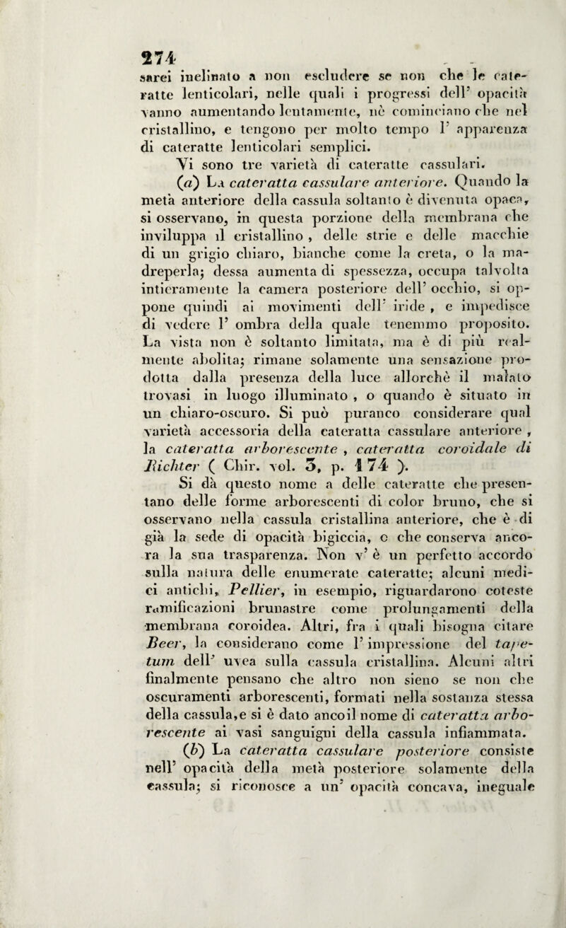 sarei inclinato a non escludere se non die le cate¬ ratte lenticolari, nelle quali i progressi dell’ opacità ■vanno aumentando lentamente, nò cominciano die nel cristallino, e tengono per molto tempo 1 apparenza di cateratte lenticolari semplici. Vi sono tre varietà di cateratte cassulari. (Vz) La cateratta cassulare anteriore. Quando la metà anteriore della cassida soltanto è divenuta opaca, si osservano, in questa porzione della membrana die inviluppa il cristallino , delle strie e delle macchie di un grigio chiaro, bianche come la creta, o la ma¬ dreperla; dessa aumenta di spessezza, occupa talvolta intieramente la camera posteriore dell’ occhio, si op¬ pone quindi ai movimenti dell' iride , e impedisce di vedere 1’ ombra della quale tenemmo proposito. La vista non è soltanto limitata, ma è di più real¬ mente abolita; rimane solamente una sensazione pro¬ dotta dalla presenza della luce allorché il maialo trovasi in luogo illuminato , o quando è situato in un chiaro-oscuro. Si può puranco considerare qual varietà accessoria della cateratta cassulare anteriore , la cateratta arborescente , cateratta coroidale di Jìichter ( Cliir. voi. 5, p. 174 ). Si dà questo nome a delle cateratte che presen¬ tano delle forme arborescenti di color bruno, che si osservano nella cassida cristallina anteriore, che è di già la sede di opacità bigiccia, c che conserva anco¬ ra la sua trasparenza. Non v’ è un perfetto accordo sulla natura delle enumerate cateratte; alcuni medi¬ ci antichi, Pellier, in esempio, riguardarono coleste ramificazioni brunaslre come prolungamenti della •membrana coroidea. Altri, fra i quali bisogna citare Bear, la considerano come l’impressione del ta/e- tum delP uv ea sulla cassula cristallina. Alcuni altri finalmente pensano che altro non sieno se non che oscuramenti arborescenti, formati nella sostanza stessa della cassula,e si è dato ancoil nome di cateratta arbo¬ rescente ai vasi sanguigni della cassula infiammata. (ù) La cateratta cassulare posteriore consiste nell' opacità della metà posteriore solamente della cassula; si riconosce a un’ opacità concava, ineguale