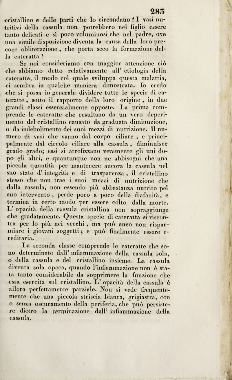 285 cristallino e delle parti che lo circondano ? I Tasi nu¬ tritivi della cassula non potrebbero nel figlio essere tanto delicati e si poco voluminosi che nel padre, ove una simile disposizione diventa la causa della loro pre¬ coce obliterazione , che porta seco la formazione del¬ la cateratta ? Se noi consideriamo con maggior attenzione ciò clic abbiamo detto relativamente all’ etiologia della cateratta, il modo col quale sviluppa questa malattia, ci sembra in qualche maniera dimostrata. Io credo che si possa in generale dividere tutte le specie di ca¬ teratte , sotto il rapporto della loro origine , in due grandi classi essenzialmente opposte. La prima com¬ prende le cateratte che resultano da un vero deperi¬ mento del cristallino causato da graduata diminuzione, o da indebolimento dei suoi mezzi di nutrizione. Il nu¬ mero di vasi che vanno dal corpo ciliare , e princi¬ palmente dal circolo ciliare alla cassula , diminuisce grado grado; essi si atrofizzano veramente gli uni do¬ po gli altri, e quantunque non ne abbisogni che una piccola quantità per mantenere ancora la cassula nel suo stato d’ integrità e di trasparenza , il cristallino stesso che non trae i suoi mezzi di nutrizione che dalla cassula, non essendo più abbastanza nutrito pel suo intervento, perde poco a poco della diafanità, e termina in certo modo per essere colto dalla morte. L’ opacità della cassula cristallina non sopraggiunge che gradatamente. Questa specie di cateratta si riscon¬ tra per lo più nei vecchi , ma può anco non rispar¬ miare i giovani soggetti ; e può finalmente essere e- reditaria. La seconda classe comprende le cateratte che so¬ no determinate dall’ infiammazione della cassula sola, o della cassula e del cristallino insieme. La cassula diventa sola opaca, quando l’infiammazione non è sta¬ ta tanto considerabile da sopprimere la funzione che essa esercita sul cristallino. L’ opacità della cassula è allora perfettamente parziale. Non si vede frequente¬ mente che una piccola striscia bianca, grigiastra, con o senza oscuramento della periferìa, che può persiste¬ re dietro la terminazione dell’ infiammazione della cassida.