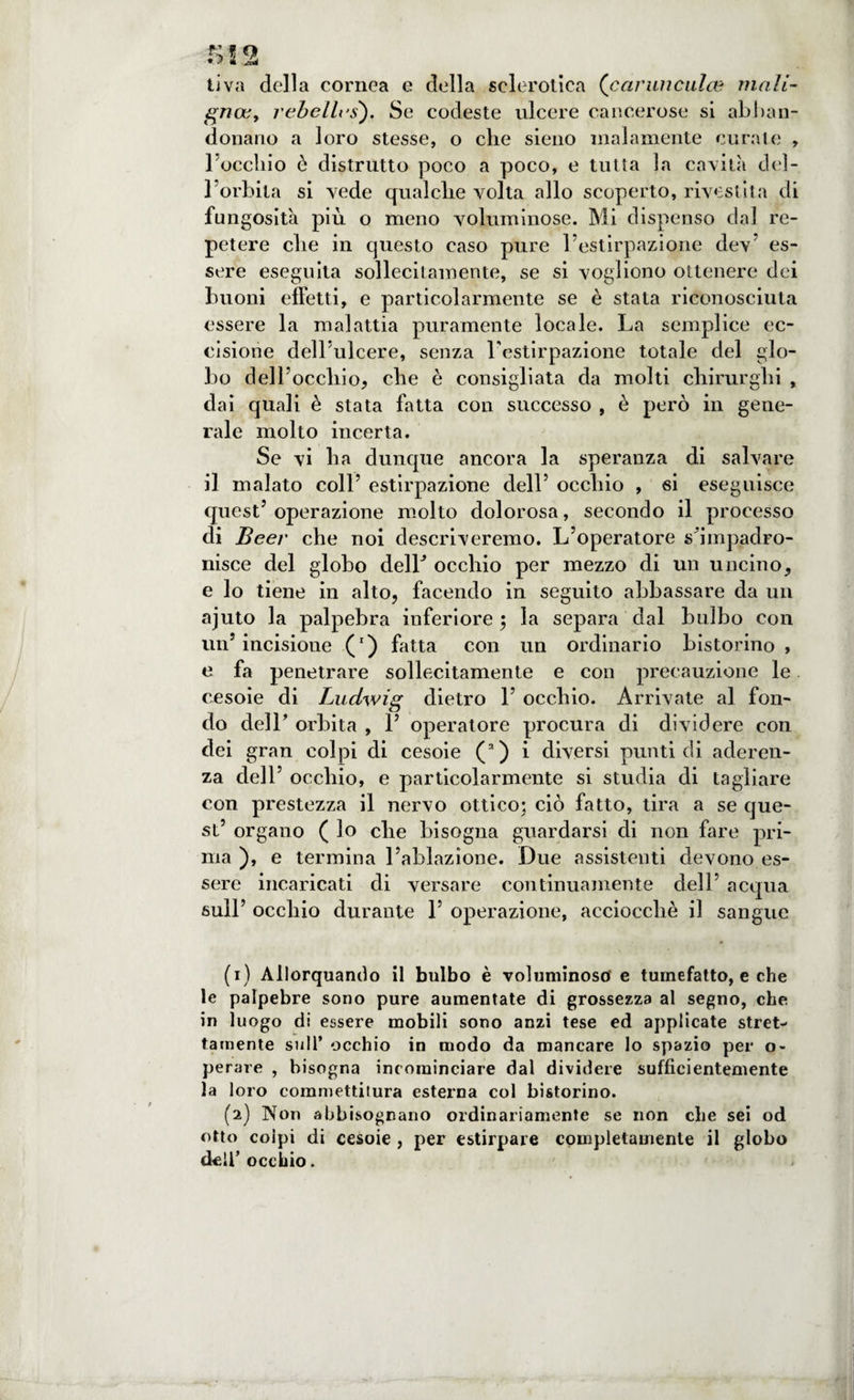 ti va della cornea e della sclerotica (carmicalce mali¬ gna; , rebel Ics), Se codeste ulcere cancerose si abban¬ donano a loro stesse, o che sieno malamente curate , l'occliio ò distrutto poco a poco, e tutta la cavità del¬ l’orbita si vede qualche volta allo scoperto, rivestita di fungosità più o meno voluminose. Mi dispenso dal re- petere che in questo caso pure l’estirpazione dev’ es¬ sere eseguila sollecitamente, se si vogliono ottenere dei buoni effetti, e particolarmente se è stata riconosciuta essere la malattia puramente locale. La semplice ec- cisione dell’ulcere, senza l'estirpazione totale del glo¬ bo dell’occhio, che è consigliata da molti chirurghi , dai quali è stata fatta con successo , è però in gene¬ rale molto incerta. Se vi ha dunque ancora la speranza di salvare il malato coll’ estirpazione dell’ occhio , si eseguisce quest’ operazione molto dolorosa, secondo il processo di Beer che noi descriveremo. L’operatore s'impadro- nisce del globo delL occhio per mezzo di un uncino, e lo tiene in alto, facendo in seguito abbassare da un ajuto la palpebra inferiore ; la separa dal bulbo con un’incisione (r) fatta con un ordinario bistorino, e fa penetrare sollecitamente e con precauzione le cesoie di Ludwig dietro 1’ occhio. Arrivate al fon¬ do dell’ orbita , 1’ operatore procura di dividere con dei gran colpi di cesoie (a) i diversi punti di aderen¬ za dell’ occhio, e particolarmente si studia di tagliare con prestezza il nervo ottico; ciò fatto, tira a se que¬ st’ organo ( lo che bisogna guardarsi di non fare pri¬ ma ), e termina l’ablazione. Due assistenti devono es¬ sere incaricati di versare continuamente dell’ acqua sull’ occhio durante 1’ operazione, acciocché il sangue (1) Allorquando il bulbo è voluminoso' e tumefatto, e che le palpebre sono pure aumentate di grossezza al segno, che in luogo di essere mobili sono anzi tese ed applicate stret¬ tamente sull’ occhio in modo da mancare lo spazio per o- perare , bisogna incominciare dal dividere sufficientemente la loro commettitura esterna col bistorino. (2) Non abbisognano ordinariamente se non che sei od otto colpi di cesoie , per estirpare completamente il globo dell’occhio.