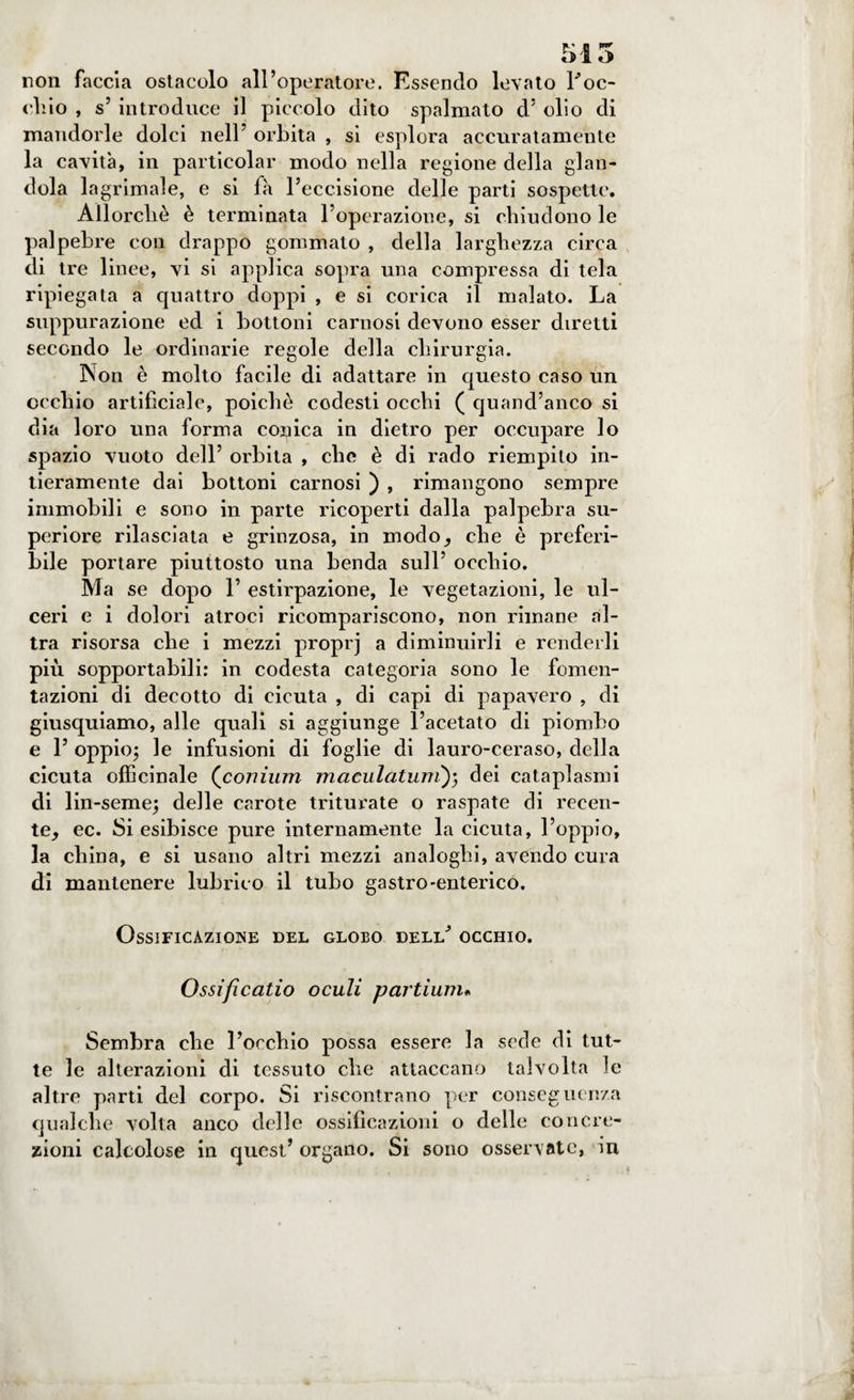 515 non faccia ostacolo all’operatore. Essendo levato roc¬ chio , s’ introduce il piccolo dito spalmato d5 olio di mandorle dolci nell’ orbita , si esplora accuratamente la cavità, in particolar modo nella regione della glan¬ dola lagrimale, e si fa l’eccisione delle parti sospette. Allorché è terminata l’operazione, si chiudono le palpebre con drappo gommato , della larghezza circa di tre 1 inee, vi si applica sopra una compressa di tela ripiegata a quattro doppi , e si corica il malato. La suppurazione ed i bottoni carnosi devono esser diretti secondo le ordinarie regole della chirurgia. Non è molto facile di adattare in questo caso un occhio artificiale, poiché codesti occhi ( quand’aneo si dia loro una forma copica in dietro per occupare lo spazio vuoto dell’ orbita , che è di rado riempito in¬ tieramente dai bottoni carnosi ) , rimangono sempre immobili e sono in parte ricoperti dalla palpebra su¬ periore rilasciata e grinzosa, in modo, che è preferi¬ bile portare piuttosto una benda sull’ occhio. Ma se dopo 1’ estirpazione, le vegetazioni, le ul¬ ceri e i dolori atroci ricompariscono, non rimane al¬ tra risorsa che i mezzi proprj a diminuirli e renderli più sopportabili: in codesta categoria sono le fomen¬ tazioni di decotto di cicuta , di capi di papavero , di giusquiamo, alle quali si aggiunge l’acetato di piombo e 1’ oppio; le infusioni di foglie di lauro-ceraso, della cicuta officinale (conium maculatimi); dei cataplasmi di lin-seme; delle carote triturate o raspate di recen¬ te^ ec. Si esibisce pure internamente la cicuta, l’oppio, la china, e si usano altri mezzi analoghi, avendo cura di mantenere lubrico il tubo gastro-enterico. Ossificazione del globo deld’ occhio. Ossificatio oculi partium. Sembra che l’occhio possa essere la sede di tut¬ te le alterazioni di tessuto che attaccano talvolta le altre parti del corpo. Si riscontrano per conseguenza qualche volta anco delle ossificazioni o delle concre¬ zioni calcolose in quest’ organo. Si sono osservate, in