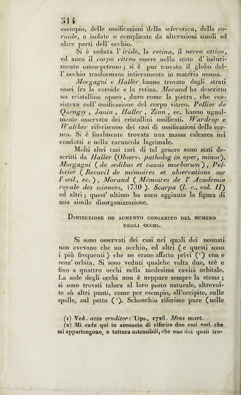 t> 14? esempio, delle ossificazioni della sclerotica, della co- roide, o isolate o complicate da alterazioni simili ad altre parti dell5 occhio. Si è veduta 1’ iride, la retina, il nervo ottico, ecl anco il corpo vitreo essere nello stato d induri¬ mento osteo-petroso 3 si è pur trovato il globo dei- fi occhio trasformato intieramente in materia ossosa. Morgagni e Mailer hanno trovato degli strati ossei fra la coroide e la retina. Morand ha descritto un cristallino opaco , duro come la pietra , che coe¬ sisteva colfi ossificazione del corpo vitreo. Pellier de Quengsy , Janin , Mailer , Zinn , ec. hanno ugual¬ mente osservato dei cristallini ossificati. TMardrop e fVaitiler riferiscono dei casi di ossificazioni della cor¬ nea. Si è finalmente trovata una massa calcarea nei condotti e nella caruncola lagrimale. Molti altri casi rari di tal genere sono stati de¬ scritti da Mailer (Observ. patholog in oper, minor'). Morgagni ( de sedibus et causis morborum ) , Pel- leder ( Recueil de mémoires et observations sur V oeil, ec. ) , Morand ( Mémoires de V Mcademie royale des Sciences, 1730 ). Scarpa (l. c., voi. Il) ed altri quest’ ultimo ha anco aggiunta la figura di una simile disorganizzazione. Diminuzione od aumento congenito del numero DEGLI OCCHI. Si sono osservati dei casi nei quali dei neonati non avevano che un occhio, ed altri ( e questi sono i più frequenti) che ne erano affatto privi (') con e senz orbita. Si sono veduti qualche volta due, tré e fino a quattro occhi nella medesima cavità orbitale. La sede degli occhi non è neppure sempre la stessa 5 si sono trovati talora al loro posto naturale, altrevol- te su altri punti, come per esempio, all’occipite, sulle spalle, sul petto (1 2). Schencliio riferisce pure (nelle (1) Ved. acla eruditor : Lips., 1726. Mens mart. (2) Mi cade qui in acconcio di riferire due casi rari, che mi appartengono^ e tuttora ostensibili, che uao dei quali tro-