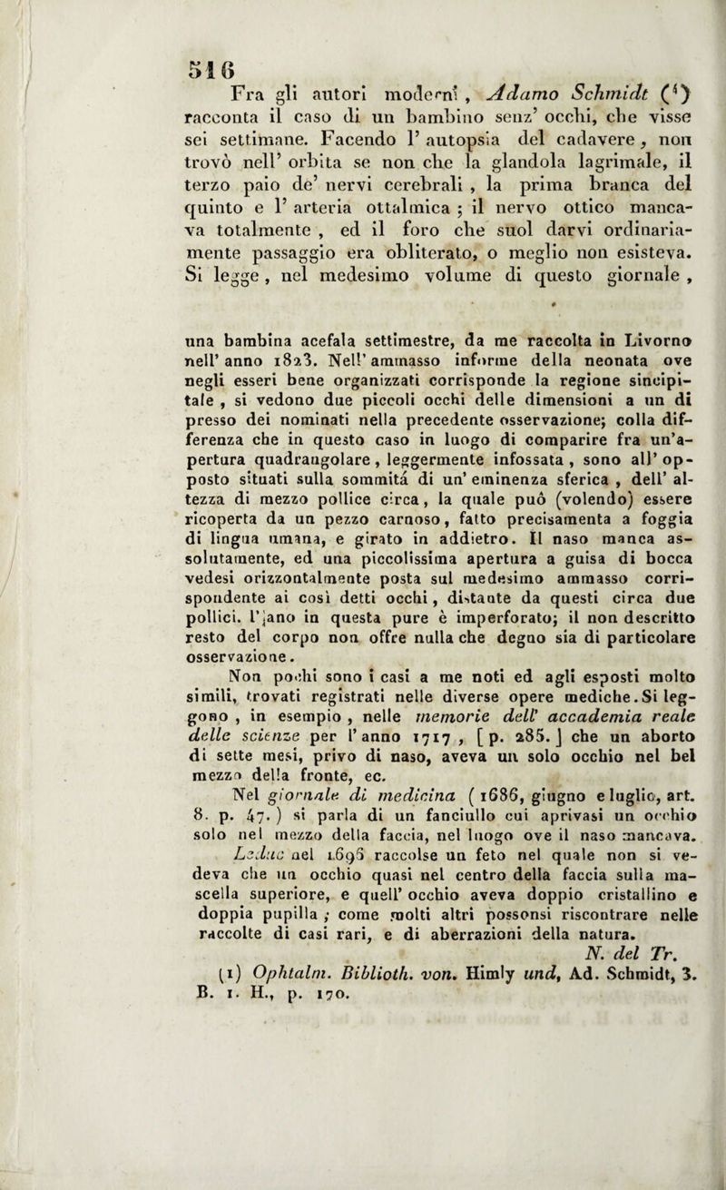 Fra gli autori moderni , Adamo Schmidt (*) racconta il caso di. un bambino senz’ occhi, che visse sei settimane. Facendo l’autopsia del cadavere, non trovò nell’ orbita se non che la glandola lagrimale, il terzo paio de’ nervi cerebrali , la prima branca del quinto e 1’ arteria ottalmica ; il nervo ottico manca¬ va totalmente , ed il foro che suol darvi ordinaria¬ mente passaggio era obliterato, o meglio non esisteva. Si legge, nel medesimo volume di questo giornale , # una bambina acefala settimestre, da me raccolta in Livorno nell’anno 1823. Nell’ammasso informe della neonata ove negli esseri bene organizzati corrisponde la regione sincipi¬ tale , si vedono due piccoli occhi delle dimensioni a un di presso dei nominati nella precedente osservazione; colla dif¬ ferenza che in questo caso in luogo di comparire fra un’a¬ pertura quadrangolare, leggermente infossata, sono all’op¬ posto situati sulla sommità di un’ eminenza sferica , dell’ al¬ tezza di mezzo pollice circa, la quale può (volendo) essere ricoperta da un pezzo carnoso, fatto precisamenta a foggia di lingua limona, e girato in addietro. Il naso manca as¬ solutamente, ed una piccolissima apertura a guisa di bocca vedesi orizzontalmeate posta sul medesimo ammasso corri¬ spondente ai così detti occhi, distante da questi circa due pollici. L’jano in questa pure è imperforato; il non descritto resto del corpo non offre nulla che degno sia di particolare osservazione. Non pochi sono i casi a me noti ed agli esposti molto simili, trovati registrati nelle diverse opere mediche.Si leg¬ gono , in esempio , nelle memorie dell’ accademia reale delle scienze per l’anno 1717 , [ p. 285. J che un aborto di sette mesi, privo di naso, aveva un solo occhio nel bel mezzo della fronte, ec. Nei giornale di medicina ( 1686, giugno e luglio, art. 8. p. 47* ) si parla di un fanciullo cui aprivasi un occhio solo nel mezzo della faccia, nel luogo ove il naso mancava. Ledile nel 1.69S raccolse un feto nel quale non si ve¬ deva che un occhio quasi nel centro della faccia sulla ma¬ scella superiore, e quell’ occhio aveva doppio cristallino e doppia pupilla come molti altri possonsi riscontrare nelle raccolte di casi rari, e di aberrazioni della natura. N. del Tr. (1) Oplitalm. Biblioth. von. Himly undy Ad. Schmidt, 3. B. 1. H., p. 170.