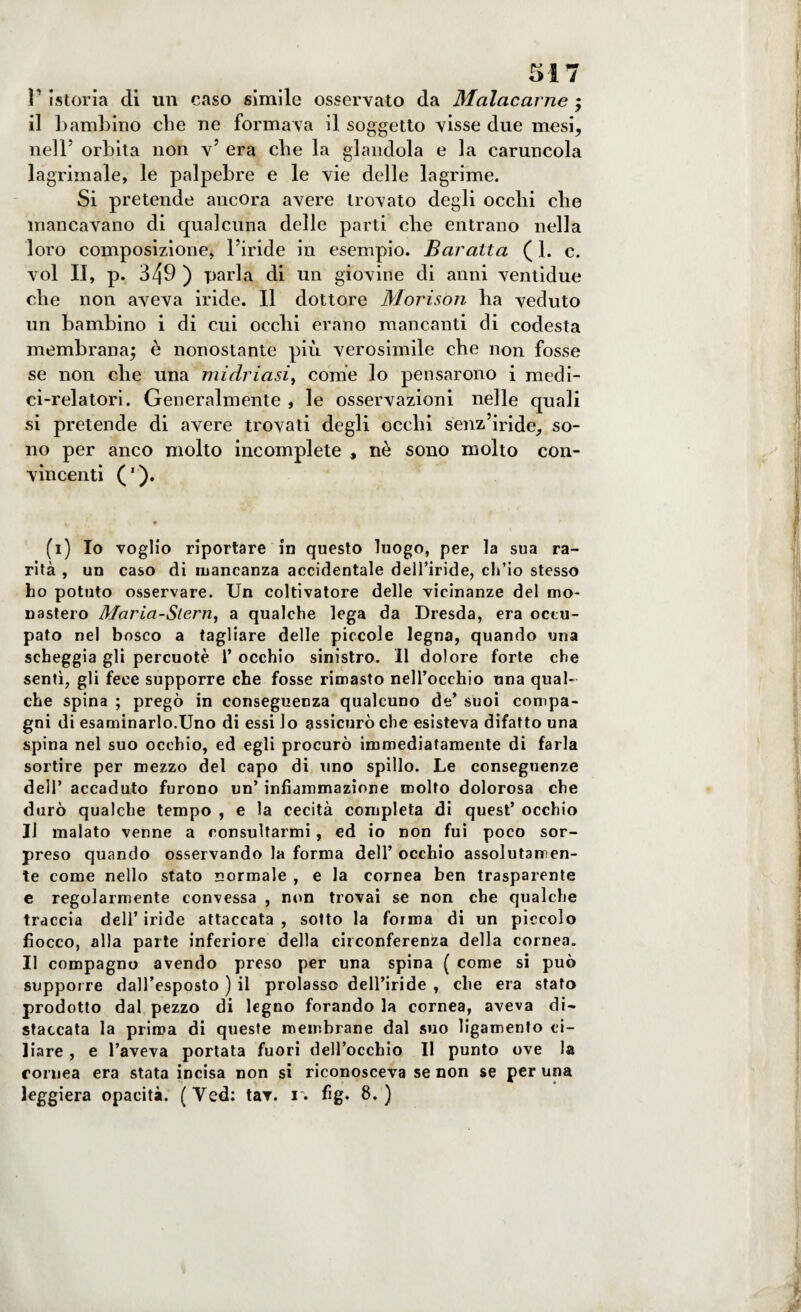 ì1 istoria di un caso simile osservato da Malacarne $ il bambino die ne formava il soggetto visse due mesi, nell5 orbita non v’ era che la glandola e la caruncola lagrimale, le palpebre e le vie delle lagrime. Si pretende ancora avere trovato degli ocelli die mancavano di qualcuna delle parti che entrano nella loro composizione, l’iride in esempio. Baratta ( 1. c. voi II, p. 349 ) parla di un giovine di anni ventidue che non aveva iride. Il dottore Morison ha veduto un bambino i di cui occhi erano mancanti di codesta membrana^ è nonostante più verosimile che non fosse se non che una midriasi, come lo pensarono i medi¬ ci-relatori. Generalmente , le osservazioni nelle quali si pretende di avere trovati degli occhi senz’iride, so¬ no per anco molto incomplete , nè sono molto con¬ vincenti ('). , • (1) Io voglio riportare in questo luogo, per la sua ra¬ rità , un caso di mancanza accidentale dell’iride, ch’io stesso ho potuto osservare. Un coltivatore delle vicinanze del mo¬ nastero Maria-Sterri, a qualche lega da Dresda, era occu¬ pato nel bosco a tagliare delle piccole legna, quando una scheggia gli percuote 1’ occhio sinistro. Il dolore forte che sentì, gli fece supporre che fosse rimasto nell’occhio una qual¬ che spina ; pregò in conseguenza qualcuno de’ suoi compa¬ gni di esaminarlo.Uno di essi lo assicurò che esisteva difatto una spina nel suo occhio, ed egli procurò immediatamente di farla sortire per mezzo del capo di uno spillo. Le conseguenze dell’ accaduto furono un’ infiammazione molto dolorosa che durò qualche tempo , e la cecità completa di quest’ occhio Il malato venne a consultarmi, ed io non fui poco sor¬ preso quando osservando la forma dell’ occhio assolutamen¬ te come nello stato normale , e la cornea ben trasparente e regolarmente convessa , non trovai se non che qualche traccia dell’iride attaccata, sotto la forma di un piccolo fiocco, alla parte inferiore della circonferenza della cornea. Il compagno avendo preso per una spina ( come si può supporre dall’esposto ) il prolasso dell’iride , che era stato prodotto dal pezzo di legno forando la cornea, aveva di¬ staccata la prima di queste membrane dal suo ligamento ci¬ liare , e l’aveva portata fuori dell’occhio II punto ove la cornea era stata incisa non si riconosceva se non se per una leggiera opacità. (Yed: tav. 1. fig. 8.)