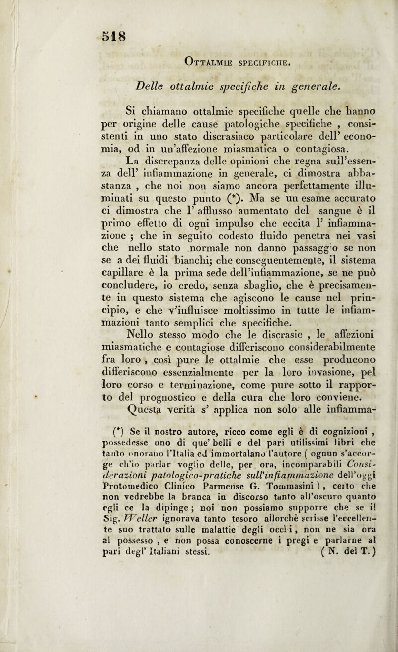 Ottalmie specifiche. Delle ottalmie specifiche in generale. Si chiamano ottalmie specifiche quelle che hanno per origine delle cause patologiche specifiche , consi¬ stenti in uno stato discrasiaco particolare dell’ econo¬ mia, od in un’affezione miasmatica o contagiosa. La discrepanza delle opinioni che regna sull’essen¬ za dell’ infiammazione in generale, ci dimostra abba¬ stanza , che noi non siamo ancora perfettamente illu¬ minati su questo punto (*). Ma se un esame accurato ci dimostra che 1’ afflusso aumentato del sangue è il primo effetto di ogni impulso che eccita 1’ infiamma¬ zione ; che in seguito codesto fluido penetra nei vasi che nello stato normale non danno passaggi se non se a dei fluidi bianchi; che conseguentemente, il sistema capillare è la prima sede dell’infiammazione, se ne può concludere, io credo, senza sbaglio, che è precisamen¬ te in questo sistema che agiscono le cause nel prin¬ cipio, e che T’influisce moltissimo in tutte le infiam¬ mazioni tanto semplici che specifiche. Nello stesso modo che le discrasie , le affezioni miasmatiche e contagiose differiscono considerabilmente fra loro , cosi pure le ottalmie che esse producono differiscono essenzialmente per la loro invasione, pel loro corso e terminazione, come pure sotto il rappor¬ to del prognostico e della cura che loro conviene. Questa verità s5 applica non solo alle infiamma- (*) Se il nostro autore, ricco come egli è di cognizioni , possedesse uno di que’ belli e del pari utilissimi libri che tanto onorano l’Italia ed immortalano l’autore ( ognun s’accor¬ ge ch’io parlar voglio delle, per ora, incomparabili Consi¬ derazioni patologico-praliche sull'infiammazione dell’oggi Protomedico Clinico Parmense G. Tomraasini ì , ceito che non vedrebbe la branca in discorso tanto all’oscuro quanto egli ce la dipinge ; noi non possiamo supporre che se i! Sig. Welter ignorava tanto tesoro allorché scrisse l’eccellen¬ te suo trattato sulle malattie degli occl i, non ne sia ora al possesso , e non possa conoscerne i pregi e parlarne al pari degl’italiani stessi. ( N. del T.}