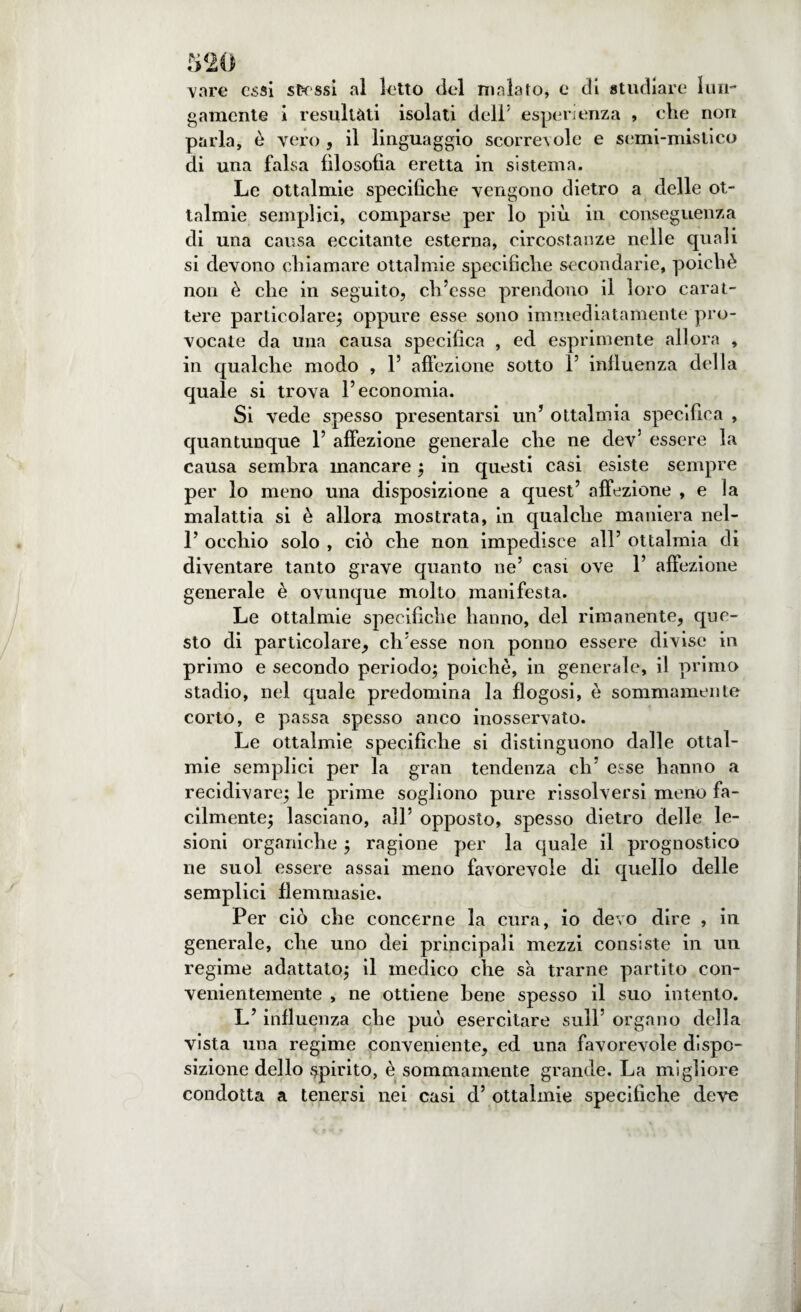 vare essi stessi al letto del malato, e di studiare lun¬ gamente 1 resultati isolati dell5 esperienza , che non parla, è vero , il linguaggio scorrevole e semi-mistico di una falsa filosofia eretta in sistema. Le ottalmie specifiche vengono dietro a delle ot¬ talmie semplici, comparse per lo più in conseguenza di una causa eccitante esterna, circostanze nelle quali si devono chiamare ottalmie specifiche secondarie, poiché non è che in seguito, ch’esse prendono il loro carat¬ tere particolare; oppure esse sono immediatamente pro¬ vocate da una causa specifica , ed esprimente allora , in qualche modo , 1’ affezione sotto 1’ influenza della quale si trova l’economia. Si vede spesso presentarsi un’ ottalmia specifica , quantunque 1’ affezione generale che ne dev5 essere la causa sembra mancare ; in questi casi esiste sempre per lo meno una disposizione a quest’ affezione , e la malattia si è allora mostrata, in qualche maniera nel- 1’ occhio solo , ciò che non impedisce all’ ottalmia di diventare tanto grave quanto ne’ casi ove 1’ affezione generale è ovunque molto manifesta. Le ottalmie specifiche hanno, del rimanente, que¬ sto di particolare, ch’esse non ponno essere divise in primo e secondo periodo; poiché, in generale, il primo stadio, nel quale predomina la fìogosi, ò sommamente corto, e passa spesso anco inosservato. Le ottalmie specifiche si distinguono dalle ottal¬ mie semplici per la gran tendenza eh’ esse hanno a recidivare; le prime sogliono pure risolversi meno fa¬ cilmente; lasciano, all’ opposto, spesso dietro delle le¬ sioni organiche ; ragione per la quale il prognostico ne suol essere assai meno favorevole di quello delle semplici flemmasie. Per ciò che concerne la cura, io devo dire , in generale, che uno dei principali mezzi consiste in un regime adattato; il medico che sa trarne partito con¬ venientemente , ne ottiene bene spesso il suo intento. L’influenza che può esercitare sull’ organo della vista una regime conveniente, ed una favorevole dispo¬ sizione dello spirito, è sommamente grande. La migliore condotta a tenersi nei casi d’ ottalmie specifiche deve