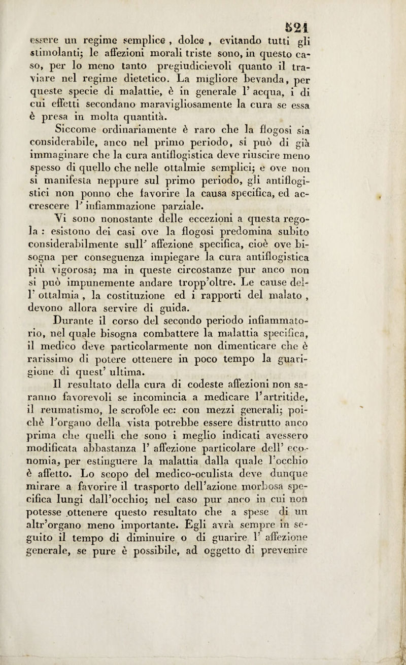 estere un regime semplice , dolce , evitando tutti gli stimolanti; le affezioni morali triste sono, in questo ca¬ so, per lo meno tanto pregiudicievoli quanto il tra¬ viare nel regime dietetico. La migliore bevanda, per queste specie di malattie, è in generale F acqua, i di cui effetti secondano maravigliosamente la cura se essa è presa in molta quantità. Siccome ordinariamente è raro ebe la flogosi sia considerabile, anco nel primo periodo, si può di già immaginare che la cura antiflogistica deve riuscire meno spesso di quello che nelle ottalmie semplici; e ove non si manifesta neppure sul primo periodo, gli antiflogi¬ stici non ponno ebe favorire la causa specifica, ed ac¬ crescere P infiammazione parziale. Vi sono nonostante delle eccezioni a questa rego¬ la : esistono dei casi ove la flogosi predomina subito considerabilmente sulF affezione specifica, cioè ove bi¬ sogna per conseguenza impiegare la cura antiflogistica più vigorosa; ma in queste circostanze pur anco non si può impunemente andare tropp’oltre. Le cause del- F ottalmia , la costituzione ed i rapporti del malato , devono allora servire di guida. Durante il corso del secondo periodo infiammato- rio, nel quale bisogna combattere la malattia specifica, il medico deve particolarmente non dimenticare die è rarissimo di potere ottenere in poco tempo la guari¬ gione di quest5 ultima. Il resultato della cura di codeste affezioni non sa¬ ranno favorevoli se incomincia a medicare l’artritide, il reumatismo, le scrofole ec: con mezzi generali; poi¬ ché Porgano della vista potrebbe essere distrutto anco prima che quelli che sono i meglio indicati avessero modificata abbastanza l5 affezione particolare dell5 eco¬ nomia, per estinguere la malattia dalla quale l’occhio è affetto. Lo scopo del medico-oculista deve dunque mirare a favorire il trasporto dell’azione morbosa spe¬ cifica lungi dall’occhio; nel caso pur anco in cui non potesse .ottenere questo resultato che a spese di un altr’organo meno importante. Egli avrà sempre in se¬ guito il tempo di diminuire o di guarire 1 affezione generale, se pure è possibile, ad oggetto di prevenire