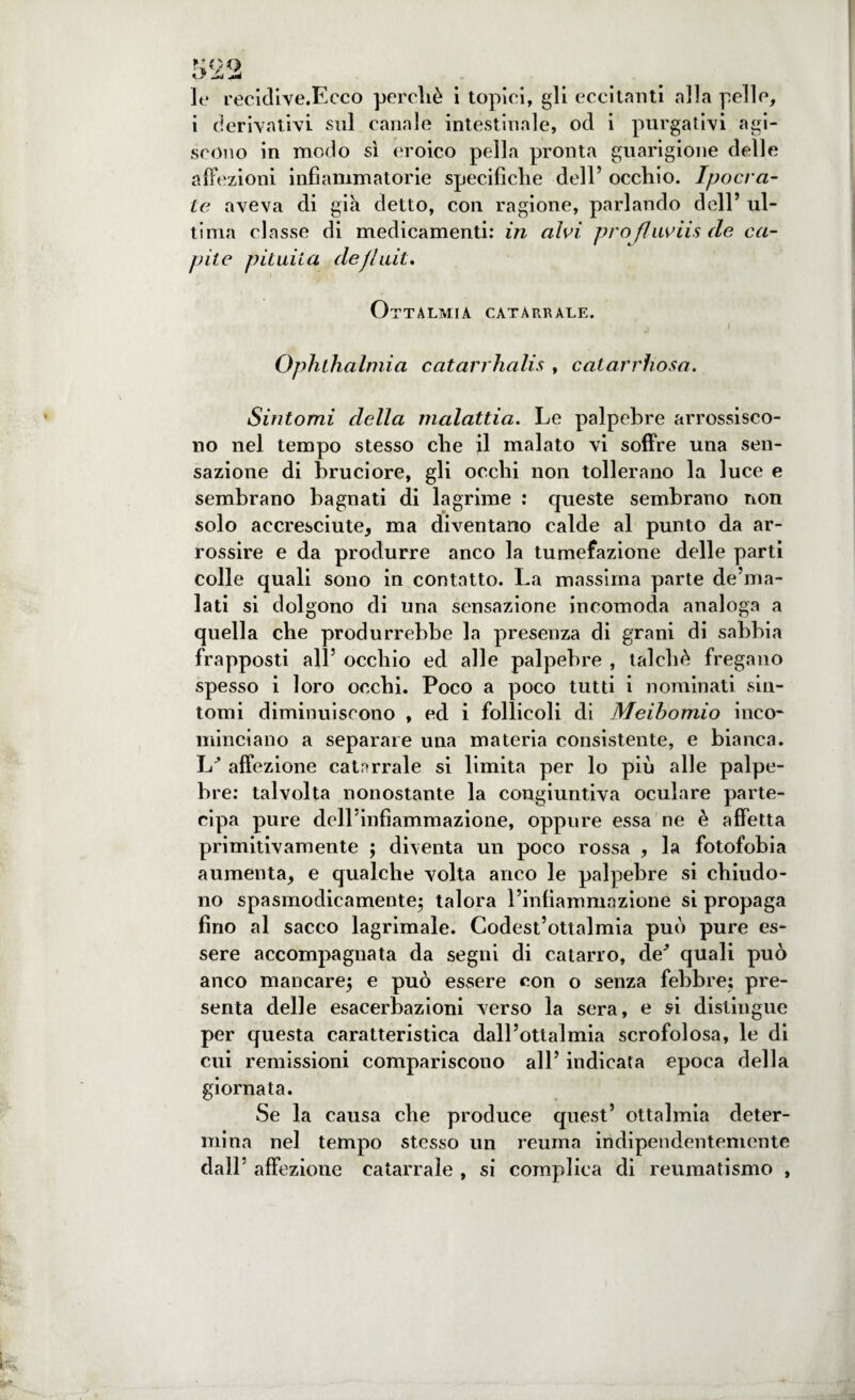 i derivativi sul canale intestinale, od i purgativi agi¬ scono in modo sì eroico pella pronta guarigione delle affezioni infiammatorie specifiche dell’ occhio. Ipocra- le aveva di già detto, con ragione, parlando dell’ ul¬ tima classe di medicamenti: in alvi profluviisde ca¬ pite pituita defluii. Ottalmia catarrale. Opluhalmia catarrhalis , catarrhosa. Sintomi della malattia. Le palpebre arrossisco¬ no nel tempo stesso che il malato vi soffre una sen¬ sazione di bruciore, gli occhi non tollerano la luce e sembrano bagnati di lagrime : queste sembrano non solo accresciute, ma diventano calde al punto da ar¬ rossire e da produrre anco la tumefazione delle parti colle quali sono in contatto. La massima parte de’ma- lati si dolgono di una sensazione incomoda analoga a quella che produrrebbe la presenza di grani di sabbia frapposti all’ occhio ed alle palpebre , talché fregano spesso i loro occhi. Poco a poco tutti i nominati sin¬ tomi diminuiscono , ed i follicoli di Meibomio inco¬ minciano a separare una materia consistente, e bianca. hJ affezione catarrale si limita per lo più alle palpe¬ bre: talvolta nonostante la congiuntiva oculare parte¬ cipa pure dell’infiammazione, oppure essa ne è affetta primitivamente ; diventa un poco rossa , la fotofobia aumenta, e qualche volta anco le palpebre si chiudo¬ no spasmodicamente; talora l’infiammazione si propaga fino al sacco lagrimale. Codest’ottalmia può pure es¬ sere accompagnata da segni di catarro, de'’ quali può anco mancare; e può essere con o senza febbre; pre¬ senta delle esacerbazioni verso la sera, e si distingue per questa caratteristica dall’ottalmia scrofolosa, le di cui remissioni compariscono all’ indicata epoca della giornata. Se la causa che produce quest’ ottalmia deter¬ mina nel tempo stesso un reuma indipendentemente dall affezione catarrale , si complica di reumatismo ,