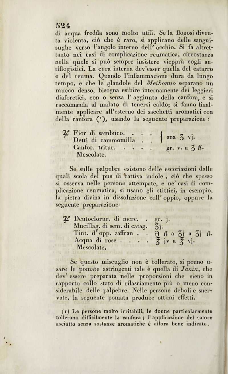 di acqua fredda sono molto utili. Se la flogosi diven¬ ta violenta, ciò che è raro, si applicano delle sangui¬ sughe verso l’angolo interno delF occhio. Si fa altret¬ tanto nei casi di complicazione reumatica, circostanza nella quale si può sempre insistere vieppiù cogli an¬ tiflogistici. La cura interna dev’esser quella del catarro e del reuma. Quando l’infiammazione dura da lungo tempo, e che le glandole del Meibomìo separano un mucco denso, bisogna esibire internamente dei leggieri diaforetici, con o senza V aggiunta della canfora, e si raccomanda al malato di tenersi caldo; si fanno final¬ mente applicare all’esterno dei sacchetti aromatici con della canfora ('), usando la seguente preparazione : Fior di sambuco. Detti di cammomilla Canfor. tritur. Mescolate. Se sulle palpebre esistono delle escoriazioni dalle quali scola del pus di Fattiva indole , ciò che spesso si osserva nelle persone attempate, e ne’ casi di com¬ plicazione reumatica, si usano gli slittici, in esempio, la pietra divina in dissoluzione coll’ oppio, oppure la seguente preparazione: V Deutoclorur. di mero. . gr. j. Mucillag. di seni, di catag. 3j- Tint. d’ opp. zaffran . . B # a 3ì a 3j /!• Acqua di rose . . . . J jv a ^ vj. Mescolate, Se questo miscuglio non è tollerato, si ponno u- sare le pomate astringenti tale è quella di Janin, che dev’ essere preparata nelle proporzioni che sieno in rapporto collo stato di rilasciamento piò o meno con¬ siderabile delle palpebre. Nelle persone deboli e sner¬ vate, la seguente pomata produce ottimi effetti. (r) Le persone molto irritabili, le donne particolarmente tollerano difficilmente la canfora ; 1’ applicazione del calore asciutto senza sostanze aromatiche è allora bene indicato. j ana 3 vj. gr. v. a 3 fi*
