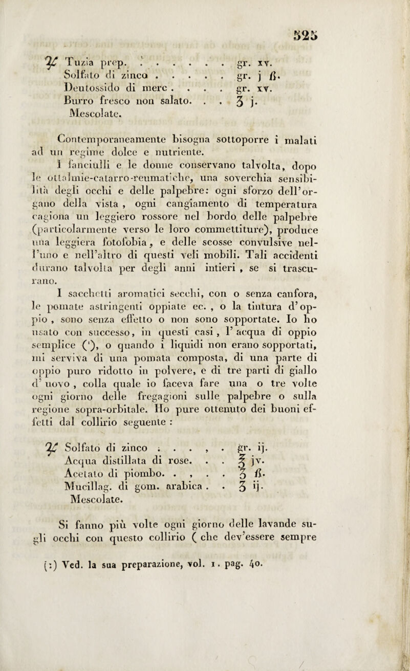 52 5 Tuzia prep. Solfato di zinco . Deut ossido di mere . Burro fresco non salato. Mescolate. Contemporaneamente bisogna sottoporre i malati ad un regime dolce e nutriente. 1 fanciulli e le donne conservano talvolta, dopo le otlaìmie-eatarro-reumatiche, una soverchia sensibi¬ lità degli occhi e delle palpebre: ogni sforzo dell’or¬ gano della vista , ogni cangiamento di temperatura cagiona un leggiero rossore nel bordo delle palpebre (particolarmente verso le loro commettiture), produce mia leggiera fotofobia, e delle scosse convulsive nel¬ l’uno e nell’altro di questi veli mobili. Tali accidenti durano talvolta per degli anni intieri , se si trascu¬ rano. I sacchetti aromatici secchi, con o senza canfora, le pomate astringenti oppiate ec. , o la tintura d’op¬ pio , sono senza effetto o non sono sopportate. Io ho usato con successo, in questi casi, l’acqua di oppio semplice (’), o quando i liquidi non erano sopportati, mi serviva di una pomata composta, di una parte di oppio puro ridotto in polvere, e di tre parti di giallo d’ uovo , colla quale io faceva fare una o tre volte ogni giorno delle fregagioni sulle palpebre o sulla regione sopra-orbitale. Ho pure ottenuto dei buoni ef¬ fetti dal collirio seguente : Solfato di zinco ; . . , • P1- « • . 1). Acqua distillata di rose. • E Acetato di piombo. . , • 3 /b Mucillag. di goni, arabica . • 3 • • T Mescolate. Si fanno più volte ogni giorno delle lavande su¬ gli occhi con questo collirio ( clic dev’essere sempre (:) Ved. la sua preparazione, voi. i. pag. 40. gr. xv. gr- j B- gr. xv. 3 j- /
