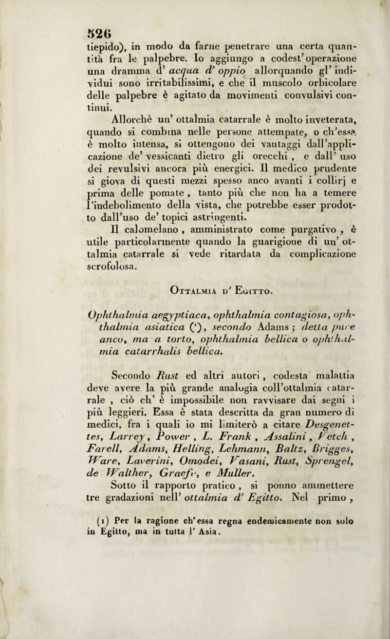 tiepido), in modo da farne penetrare una certa quan¬ tità fra le palpebre. Io aggiungo a codest’operazione una dramma d’ acqua d* oppio allorquando gl’ indi¬ vidui sono irritabilissimi, e che il muscolo orbicolare delle palpebre è agitato da movimenti convulsivi con¬ tinui. Allorché un’ ottalmia catarrale è molto inveterata, quando si combina nelle persone attempate, o clv’essa, è molto intensa, si ottengono dei vantaggi dall’appli¬ cazione de’ vessicanti dietro gli orecchi , e dalE uso dei revulsivi ancora più energici. Il medico prudente si giova di questi mezzi spesso anco avanti i collirj e prima delle pomate , tanto più che non ha a temere l’indebolimento della vista, che potrebbe esser prodot¬ to dall’uso de’ topici astringenti. Il calomelano , amministrato come purgativo , è utile particolarmente quando la guarigione di un’ ot¬ talmia catarrale si vede ritardata da complicazione scrofolosa. Ottalmia Egitto. Ophthalmia aegyptiaca, ophthalmia contagiosa,, oph¬ thalmia asiatica (') , secondo Adams ; detta pure anco, ma a torto, ophthalmia bellica o ophthal¬ mia catarrhalis bellica. Secondo Rust ed altri autori , codesta malattia deve avere la più grande analogia coll’ottalmia catar¬ rale , ciò eh’ è impossibile non ravvisare dai segni i più leggieri. Essa è stata descritta da gran numero di medici, fra i quali io mi limiterò a citare Desgenet- tesy Larrej, Power , L. Frank , Assaiini , V et eh , Far eli t Adamsy Hellingy Lehmann, Baltzt Briggest Tf are, Laveriniy Omodeiy Vasaniy Rusty Sprengel, de Walther, Graefe, e Muller. Sotto il rapporto pratico , si ponno ammettere tre gradazioni nell’ ottalmia d’ Egitto. Nel primo , (i) Per la ragione eh’essa regna endemicamente non solo in Egitto, ma in tutta l’Asia.