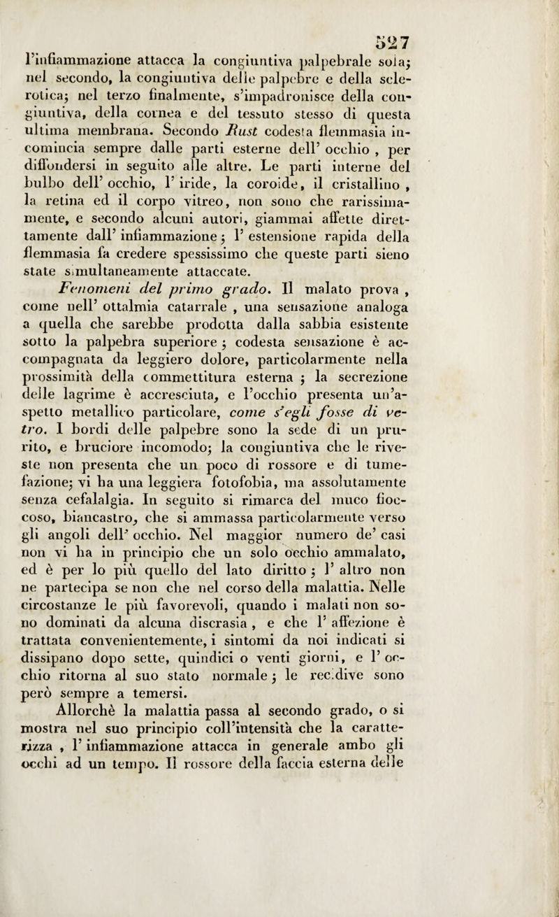 l’infiammazione attacca la congiuntiva palpebrale soia; nel secondo, la congiuntiva delle palpebre e della scle¬ rotica; nel terzo finalmente, s’impadronisce della con¬ giuntiva, della cornea e del tessuto stesso di questa ultima membrana. Secondo Rust codesla flemmasia in¬ comincia sempre dalle parti esterne dell’ occhio , per diffondersi in seguito alle altre. Le parti interne del bulbo dell’occhio, l’iride, la coroide, il cristallino, la retina ed il corpo vitreo, non sono che rarissima¬ mente, e secondo alcuni autori, giammai affette diret¬ tamente dall’ infiammazione ; 1’ estensione rapida della flemmasia fa credere spessissimo che queste parti sieno state s.multaneamente attaccate. Fenomeni del primo grado. Il malato prova , come nell’ ottalmia catarrale , una sensazione analoga a quella che sarebbe prodotta dalla sabbia esistente sotto la palpebra superiore ; codesta sensazione è ac¬ compagnata da leggiero dolore, particolarmente nella prossimità della commettitura esterna ; la secrezione delle lagrime è accresciuta, e l’occhio presenta un’a¬ spetto metallico particolare, come s'egli fosse di ve¬ tro. I bordi delle palpebre sono la sede di un pru¬ rito, e bruciore incomodo; la congiuntiva che le rive¬ ste non presenta che un poco di rossore e di tume¬ fazione; vi ha una leggiera fotofobia, ma assolutamente senza cefalalgia. In seguito si rimarca del muco fioc¬ coso, biancastro, che si ammassa particolarmente verso gli angoli dell’ occhio. Nel maggior numero de’ casi non vi ha in principio che un solo Occhio ammalato, ed è per lo più quello del lato diritto ; 1’ altro non ne partecipa se non che nel corso della malattia. Nelle circostanze le più favorevoli, quando i malati non so¬ no dominati da alcuna discrasia , e che 1’ affezione è trattata convenientemente, i sintomi da noi indicati si dissipano dopo sette, quindici o venti giorni, e 1’oc¬ chio ritorna al suo stato normale ; le ree.dive sono però sempre a temersi. Allorché la malattia passa al secondo grado, o si mostra nel suo principio coll’intensità che la caratte¬ rizza , l’infiammazione attacca in generale ambo gli occhi ad un tempo. Il rossore della faccia esterna delle
