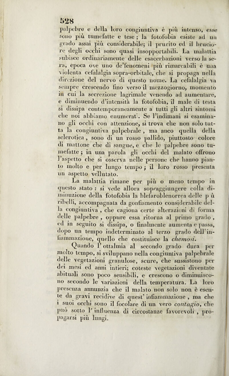 palpebro e della loro congiuntiva è più intenso, esse sono più tumefatte e tese ; la fotofobia esiste ad un grado assai più considerabile; il prurito ed il brucio¬ re degli occhi sono quasi insopportabili. La malattia subisce ordinariamente delle esacerbazioni verso la se¬ ra, epoca ove uno dc’fenomeni più rimarcabili è una violenta cefalalgia sopra-orbitale, che si propaga nella direzione del nervo di questo nome. La cefalalgia va sempre crescendo fino verso il mezzogiorno, momento in cui la secrezione lagrimale venendo ad aumentare, e diminuendo d’intensità la fotofobia, il male di testa si dissipa contemporaneamente a tutti gli altri sintomi che noi abbiamo enumerati. Se l’indimani si esamina¬ no gli occhi con attenzione, si trova che non solo tut¬ ta la congiuntiva palpebrale , ma anco quella della sclerotica , sono di un rosso pallido, piuttosto colore di mattone che di sangue, e che le palpebre sono tu¬ mefatte ; in una parola gli occhi del malato olirono l’aspetto che si osserva nelle persone che hanno pian¬ to molto e per lungo tempo ; il loro rosso presenta un aspetto vellutato. La malattia rimane per più o meno tempo in questo stato : si vede allora sopraggiungere colla di¬ minuzione della fotofobia la blefaroblenorrea delle p ù ribelli, accompagnata da gonfiamento considerabile del¬ la congiuntiva , che cagiona certe alterazioni di forma delle palpebre , oppure essa ritorna al primo grado , od in seguito si dissipa, o finalmente aumenta e passa, dopo un tempo indeterminato ai terzo grado dell in¬ fiammazione, quello che costituisce la chemosi. Quando l’ottalmia al secondo grado dura per molto tempo, si sviluppano nella congiuntiva palpebrale delle vegetazioni granulose, scure, che sussistono per dei mesi ed anni intieri; coteste vegetazioni diventate abituali sono poco sensibili, e crescono o diminuisco¬ no secondo le variazioni della temperatura. La loro presenza annunzia che il malato non solo non è esen¬ te da gravi recidive di quest’ infiammazione , ma che i suoi occhi sono il focolare di un vero contagio, che può sotto V influenza di circostanze favorevoli , pro¬ pagarsi più lungi.
