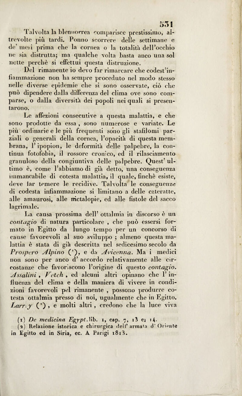 Talvolta la blennorrea comparisce prestissimo, ai- trevolte più tardi. Ponilo scorrere delle settimane e de’ mesi prima che la cornea o la totalità dell’occhio ne sia distrutta; ma qualche volta basta anco una sol notte perchè si effettui questa distruzione. Del rimanente io devo far rimarcare che codest'in- fiammazione non ba sempre proceduto nel modo stesso nelle diverse epidemie che si sono osservate, ciò che può dipendere dalla differenza del clima ove sono com¬ parse, o dalla diversità dei popoli nei quali si presen¬ tarono. Le affezioni consecutive a questa malattia, e che sono prodotte da essa , sono numerose e variate. Le più ordinarie e le più frequenti sono gli stafìlomi par¬ ziali o generali della cornea, l’opacità di questa mem¬ brana, l’ipopion, le deformità delle palpebre, la con¬ tinua fotofobia, il rossore cronico, ed il rilasciamento granuloso della congiuntiva delle palpebre. Quest’ ul¬ timo è, come l’abbiamo di già detto, una conseguenza immancabile di cotesta malattia, il quale, finché esiste, deve lar temere le recidive. Talvolta le conseguenze di codesta infiammazione si limitano a delle cateratte, alle amaurosi, alle nictalopie, ed alle fìstole del sacco lagrimale. La causa prossima dell’ ottalmia in discorso è un contagio di natura particolare , che può essersi for¬ mato in Egitto da lungo tempo per un concorso di cause favorevoli al suo sviluppo ; almeno questa ma¬ lattia è stata di già descritta nel sedicesimo secolo da Prospero Alpino ('), e da Avicenna. Ma i medici non sono per anco d’ accordo relativamente alle cir¬ costanze che favoriscono l’origine di questo contagio, yjssalini , Ketch • ed alcuni altri opinano che 1’ in- lluenza del clima e della maniera di vivere in condi¬ zioni favorevoli pel rimanente , possono produrre co- testa ottalmia presso di noi, ugualmente che in Egitto. Larr y (a) , e molti altri , credono che la luce viva (i) De medicina Pgypl. lib. i, cap. 7, i3 ej i^. (9.) Relazione istorica e chirurgica dell* armata cT Oriente in Egitto ed in Siria, ec. A Parigi 1S1L