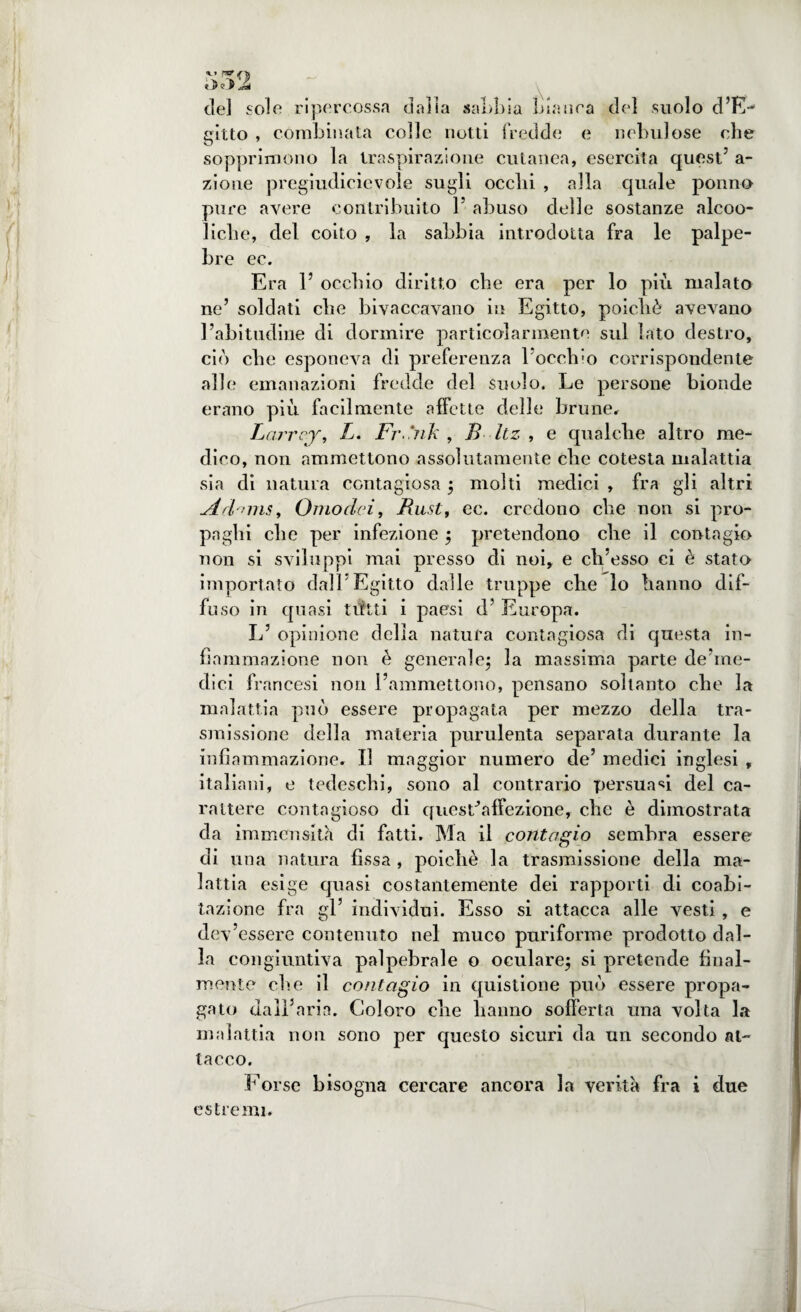 \%<z de] sole ripercossa dalla sabbia bianca del suolo d’E- fritto , combinata colle notti fredde e nebulose che sopprimono la traspirazione cutanea, esercita quest5 a- zioue pregiudicievole sugli ocelli , alla quale ponno pure avere contribuito l5 abuso delle sostanze alcoo- liclie, del coito , la sabbia introdotta fra le palpe¬ bre ec. Era 1’ occhio diritto che era per lo più malato ne5 soldati che bivaccavano in Egitto, poiché avevano l’abitudine di dormire particolarmente sul lato destro, ciò che esponeva di preferenza bocehio corrispondente alle emanazioni fredde del suolo. Le persone bionde erano più facilmente affette delle brune# Larrcy, L. Frdnk , B Itz , e qualche altro me¬ dico, non ammettono assolutamente che cotesta malattia sia di natura contagiosa ; molti medici , fra gli altri udd'nns. Omo dei, Bu.st, ec. credono che non si pro¬ paghi che per infezione ; pretendono clie il contagio non si sviluppi mai presso di noi, e ch’esso ci è stato importato dall'Egitto dalle truppe che lo hanno dif¬ fuso in quasi tifati i paesi d5 Europa. L’ opinione della natura contagiosa di questa in¬ fiammazione non è generale; la massima parte de’me- dici francesi non l’ammettono, pensano soltanto che la malattia può essere propagata per mezzo della tra¬ smissione della materia purulenta separata durante la infiammazione. Il maggior numero de’ medici inglesi , italiani, e tedeschi, sono al contrario persuadi del ca¬ rattere contagioso di quest’affezione, che è dimostrata da immensità di fatti. Ma il contagio sembra essere di una natura fìssa , poiché la trasmissione della ma¬ lattia esige quasi costantemente dei rapporti di coabi¬ tazione fra gl’ individui. Esso si attacca alle vesti, e dev’essere contenuto nel muco puriforme prodotto dal¬ la congiuntiva palpebrale o oculare; si pretende final¬ mente eh. e il contagio in quistione può essere propa¬ gato dall’aria. Coloro che hanno sofferta una volta la malattia non sono per questo sicuri da un secondo at¬ tacco. Forse bisogna cercare ancora la verità fra i due estremi.