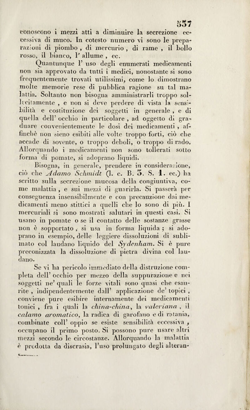 S57 conoscono i mezzi atti a diminuire la secrezione ec¬ cessiva di muco. In cotesto numero vi sono le prepa¬ razioni di piombo , di mercurio , di rame , il bollo rosso, il bianco, P allume , ec. Quantunque 1’ uso degli enumerati medicamenti non sia approvato da tutti i medici, nonostante si sono frequentemente trovati utilissimi, come lo dimostrano molte memorie rese di pubblica ragione su tal ma¬ lattia. Soltanto non bisogna amministrarli troppo sol¬ lecitamente , e non si deve perdere di vista la sensi¬ bilità e costituzione dei soggetti in generale , e di quella dell’ occhio in particolare , ad oggetto di grad¬ dila re convenientemente le dosi dei medicamenti , af¬ finchè non sieno esibiti alle volte troppo forti, ciò che accade di sovente, o troppo deboli, o troppo di rado. Allorquando i medicamenti non sono tollerati sotto fo rma di pomate, si adoprano liquidi. Bisogna, in generale, prendere in considerazione, ciò die jldcimo Schinidt (1. c. B. 3. S. 1. ec.) ha scritto sulla secrezione mucosa della congiuntiva, co¬ me malattia , e sui mezzi di guarirla. Si passerà per conseguenza insensibilmente e con precauzione dai me¬ dicamenti meno stittici a quelli che lo sono di più. I mercuriali sì sono mostrati salutari in questi casi. Si usano in pomate o se il contatto delle sostanze grasse non è sopportato , si usa in forma liquida ; si ado¬ prano in esempio, delle leggiere dissoluzioni di subli¬ mato col laudano liquido del Sjdenham. Si è pure preconizzata la dissoluzione di pietra divina col lau¬ dano. Se vi ha pericolo immediato della distruzione com¬ pleta dell’ occhio per mezzo della suppurazione e nei soggetti ne’ quali le forze vitali sono quasi che esau¬ rite , indipendentemente dalB applicazione de' topici , conviene pure esibire internamente dei medicamenti tonici , fra i quali la china-china, la valeriana , il calamo aromatico, la radica di garofano e di ratania, combinate coll’ oppio se esiste sensibilità eccessiva occupano il primo posto. Si possono pure usare altri mezzi secondo le circostanze. Allorquando la malattia è prodotta da discrasia, l’uso prolungato degli alterali-
