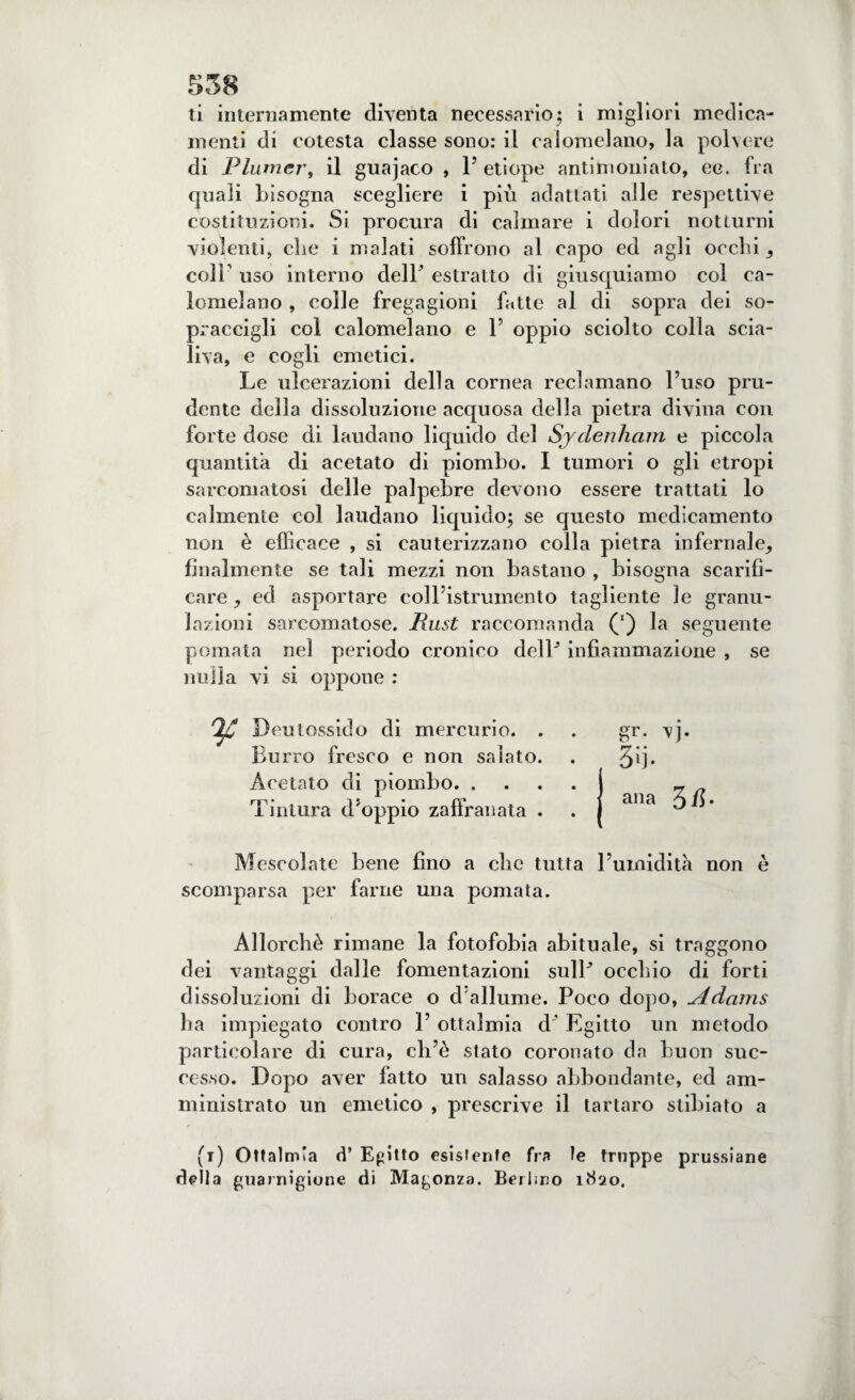 ti internamente diventa necessario; i migliori medica¬ menti di cotesta classe sono: il calomelano, la polvere di Plumcr, il guajaco , 1’ etiope antimoniato, ee. fra quali bisogna scegliere i più adattati alle respettive costituzioni. Si procura di calmare i dolori notturni violenti, die i malati soffrono al capo ed agli occhi, coli’ uso interno dell estratto di giusquiamo col ca¬ lomelano , colle fregagioni fatte al di sopra dei so¬ praccigli col calomelano e P oppio sciolto colla scia¬ lila, e cogli emetici. Le ulcerazioni della cornea reclamano l’uso pru¬ dente della dissoluzione acquosa della pietra divina con forte dose di laudano liquido del Sydenham e piccola quantità di acetato di piombo. I tumori o gli etropi sarcomatosi delle palpebre devono essere trattati lo calmente col laudano liquido; se questo medicamento non è efficace , si cauterizzano colla pietra infernale, finalmente se tali mezzi non bastano , bisogna scarifi¬ care , ed asportare coll’istrumento tagliente le granu¬ lazioni sarcomatose. Rust raccomanda (') la seguente pomata nel periodo cronico delP infiammazione , se nulla vi si oppone : Beutossido di mercurio. . Burro fresco e non salato. Acetato di piombo. . Tintura d’oppio zaffranata . Mescolate bene fino a che tu scomparsa per farne una pomata. Allorché rimane la fotofobia abituale, si traggono dei vantaggi dalle fomentazioni sulP occhio di forti dissoluzioni di borace o d allume. Poco dopo, Adams ha impiegato contro P ottalmia d' Egitto un metodo particolare di cura, cli’è stato coronato da buon suc¬ cesso. Dopo aver fatto un salasso abbondante, ed am¬ ministrato un emetico , prescrive il tartaro stibiato a (i) Ottalmia d’ Egitto esistente fra le truppe prussiane della guarnigione di Magonza. Berlino iìÌ2o, gr. vj. 3ij- ana 3/5- > l’umidità non è