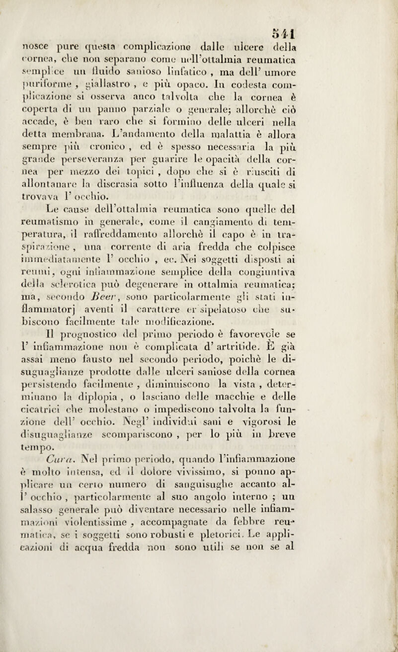oii nosce pure questa complicazione dalle ulcere della cornea, che non separano come neH’ottalmia reumatica semplice un fluido sanioso linfatico , ma dell’ umore puriforme , giallastro , e più opaco. In codesta com¬ plicazione si osserva anco talvolta che la cornea è coperta di un panno parziale o generale; allorché ciò accade, è ben raro che si formino delle ulceri nella detta membrana. .L’andamento della malattia è allora sempre pici cronico , ed è spesso necessaria la più grande perseveranza per guarire le opacità della cor¬ nea per mezzo dei topici , dopo che si è riusciti di allontanare la discrasia sotto l’influenza delia quale si trovava 1’ occhio. Le cause dell’ottalmia reumatica sono quelle del reumatismo in generale, come il cangiamento di. tem¬ peratura, il raffreddamento allorché il capo è in tra¬ spirazione , una corrente di aria fredda che colpisce immediatamente 1’ occhio , ec. Nei soggetti disposti ai reumi, ogni infiammazione semplice della congiuntiva della sclerotica può degenerare in oftalmia reumatica^ ma, secondo Bear, sono particolarmente gli stati iu- flammatorj aventi il carattere er sipelatoso che su* hiscono facilmente tale modificazione. 11 prognostico del primo periodo è favorevole se F infiammazione non è complicata d’ artritide. E già assai meno fausto nel secondo periodo, poiché le di¬ suguaglianze prodotte dalle ulceri saniose della cornea persistendo facilmente , diminuiscono la vista , deter¬ minano la diplopia , o lasciano delle macchie e delle cicatrici che molestano o impediscono talvolta la fun¬ zione dell occhio. Negl’ individui sani e vigorosi le disuguaglianze scompariscono , per lo più in breve tempo. Cara. Nel primo periodo, quando l’infiammazione è molto intensa, ed il dolore vivissimo, si potino ap¬ plicare un certo numero di sanguisughe accanto al- V occhio , particolarmente al suo angolo interno ; un salasso generale può diventare necessario nelle infiam¬ mazioni violentissime , accompagnate da febbre reu-» malica, se i soggetti sono robusti e pletorici. Le appli¬ cazioni di acqua fredda non sono utili se non se al