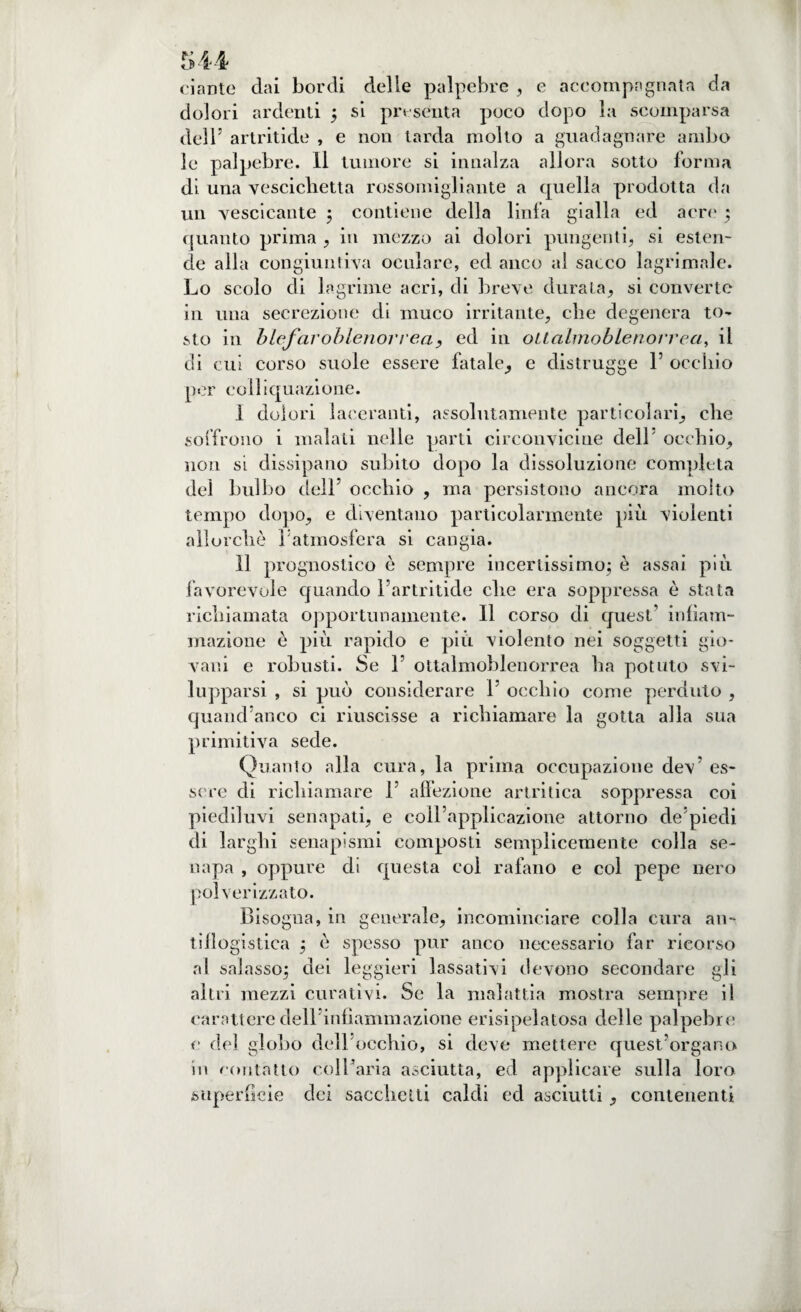 dante dai bordi delle palpebre , e accompagnata da dolori ardenti ; si pn senta poco dopo la scomparsa dell5 artritide , e non tarda molto a guadagnare ambo le palpebre. Il tumore si innalza allora sotto forma di una vescichetta rossomigliante a cpiella prodotta da un vescicante 5 contiene della linfa gialla ed acre ; quanto prima , in mezzo ai dolori pungenti, si esten¬ de alla congiuntiva oculare, ed anco al sacco lagrimale. Lo scolo di lagrime acri, di breve durata, si converte in una secrezione di muco irritante, che degenera to- sto in blefaroblenorrea, ed in oitalmoblenorrea, il di cui corso suole essere fatale, e distrugge 1’ occhio por colliquazione. I dolori laceranti, assolutamente particolari, che soffrono i malati nelle parti circonvicine dell' occhio, non si dissipano subito dopo la dissoluzione completa del bulbo dell5 occhio , ma persistono ancora molto tempo dopo, e diventano particolarmente più violenti allorché Fatmosfera si cangia. II prognostico è sempre incertissimo; è assai più favorevole quando Fartritide che era soppressa è stata richiamata opportunamente. Il corso di quest’ infiam¬ mazione è più rapido e più violento nei soggetti gio¬ vani e robusti. Se F ottalmoblenorrea ha potuto svi¬ lupparsi , si può considerare F occhio come perduto , quand’anco ci riuscisse a richiamare la gotta alla sua primitiva sede. Quanto alla cura, la prima occupazione dev5 es¬ sere di richiamare F affezione artritica soppressa coi piediluvi senapati, e coll’applicazione attorno de’piedi di larghi senapismi composti semplicemente colla se¬ napa , oppure di questa col rafano e col pepe nero polverizzato. Bisogna, in generale, incominciare colla cura an¬ tiflogistica ; è spesso pur anco necessario far ricorso al salasso; dei leggieri lassativi devono secondare gli altri mezzi curativi. Se la malattia mostra sempre il carattere delFinfìammazione erisipelatosa delle palpebre e del globo dell occhio, si deve mettere quest’organo in contatto coll’aria asciutta, ed applicare sulla loro superficie dei sacchetti caldi ed asciutti, contenenti
