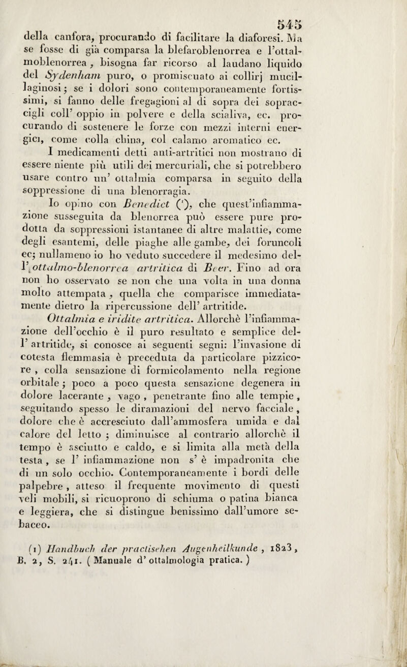 della canfora, procurando di facilitare la diaforesi. INI a se fosse di già comparsa la blefaroblenorrea e bottai’ moblenorrea , bisogna far ricorso al laudano liquido del Sjdenham puro, o promiscuato ai eollirj mucil¬ laginosi • se i dolori sono contemporaneamente fortis¬ simi, si fanno delle fregagioni al di sopra dei soprac¬ cigli coll’ oppio in polvere e della scialava, ee. pro¬ curando di sostenere le forze con mezzi interni ener¬ gici, come colla china, col calamo aromatico ec. I medicamenti detti anti-artritici non mostrano di essere niente più utili dei mercuriali, che si potrebbero usare contro un5 otta!mia comparsa in seguito della soppressione di una blenorragia. Io opino con Benedici ('), che quest’infiamma¬ zione susseguita da blenorrea può essere pure pro¬ dotta da soppressioni istantanee di altre malattie, come degli esantemi, delle piaghe alle gambe, dei foruncoli ec$ nullameno io ho veduto succedere il medesimo del- V^ottalmo-blenorrea artritica di Betr. Fino ad ora non ho osservalo se non che una volta in una donna molto attempata , quella che comparisce immediata¬ mente dietro la ripercussione dell’ artritide. Ottalmia e iridite artritica. Allorché l’infiamma¬ zione dell’occhio è il puro resultato e semplice del- 1’ artritide, si conosce ai seguenti segni: l’invasione di cotesta flemmasia è preceduta da particolare pizzico¬ re , colla sensazione di formicolamento nella regione orbitale ; poco a poco questa sensazione degenera in dolore lacerante , vago , penetrante fino alle tempie , seguitando spesso le diramazioni del nervo facciale, dolore che è accresciuto dall’ammosfera umida e dai calore del Ietto 5 diminuisce al contrario allorché il tempo è asciutto e caldo, e si limita alla meta della testa , se 1’ infiammazione non s’ è impadronita che di un solo occhio. Contemporaneamente i bordi delle palpebre , atteso il frequente movimento di questi veli mobili, si ricuoprono di schiuma o patina bianca e leggiera, che si distingue benissimo clalbumore se¬ baceo. (1) Handbuch der pracLisehen Augenheilkunde , i8a3, JB. 2, S. 2/|i. (Manuale d’ottalniologia pratica.)