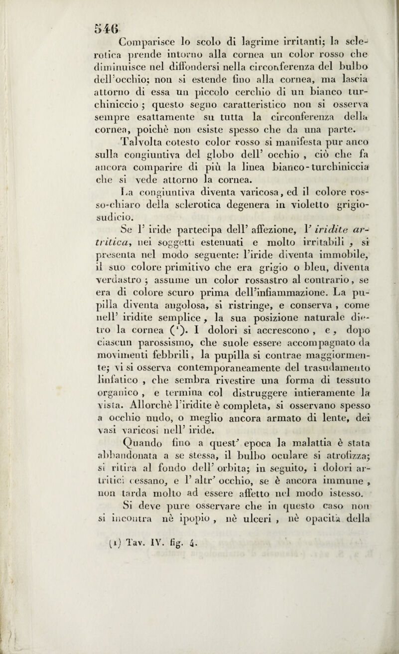 Comparisce lo scolo di lagrime irritanti; la scle¬ rotica prende intorno alla cornea un color rosso che diminuisce nel diffondersi nella circonferenza del bulbo dell occhio; non si estende tino alla cornea, ma lascia attorno di essa un piccolo cerchio di un bianco tur¬ chiniccio ; questo segno caratteristico non si osserva sempre esattamente su tutta la circonferenza della cornea, poiché non esiste spesso che da una parte. Talvolta cotesto color rosso si manifesta pur anco sulla congiuntiva del globo dell’ occhio , ciò che fa ancora comparire di più la linea bianco-turchiniccia che si vede attorno la cornea. La congiuntiva diventa varicosa, ed il colore ros¬ so-chiaro della sclerotica degenera ili violetto grigio¬ sudicio. Se F iride partecipa dell’ affezione, F iridile ar¬ tritica, nei soggetti estenuati e molto irritabili , si presenta nel modo seguente: l’iride diventa immobile, il suo colore primitivo che era grigio o bleu, diventa verdastro ; assume un color rossastro al contrario, se era di colore scuro prima delFinfiammazione. La pu¬ pilla diventa angolosa, si ristringe, e conserva , come nell’ iridite semplice, la sua posizione naturale die¬ tro la cornea (‘). I dolori si accrescono, e, dopo ciascun parossismo, che suole essere accompagnato da movimenti febbrili, la pupilla si contrae maggiormen¬ te; vi si osserva contemporaneamente del trasudamento linfatico , che sembra rivestire una forma di tessuto organico , e termina col distruggere intieramente la vista. Allorché 1 iridite è completa, si osservano spesso a occhio nudo, o meglio ancora armato di lente, dei vasi varicosi nell’ iride. Quando fino a quesF epoca la malattia è stata abbandonata a se stessa, il bulbo oculare si atrofizza; si ritira al fondo dell’ orbita; in seguito, i dolori ar¬ tritici t essano, e F altr* occhio, se è ancora immune , non tarda molto ad essere affetto nel modo istesso. Si deve pure osservare che in questo caso non si incontra nò ipopio , nè ulceri , nè opacità della