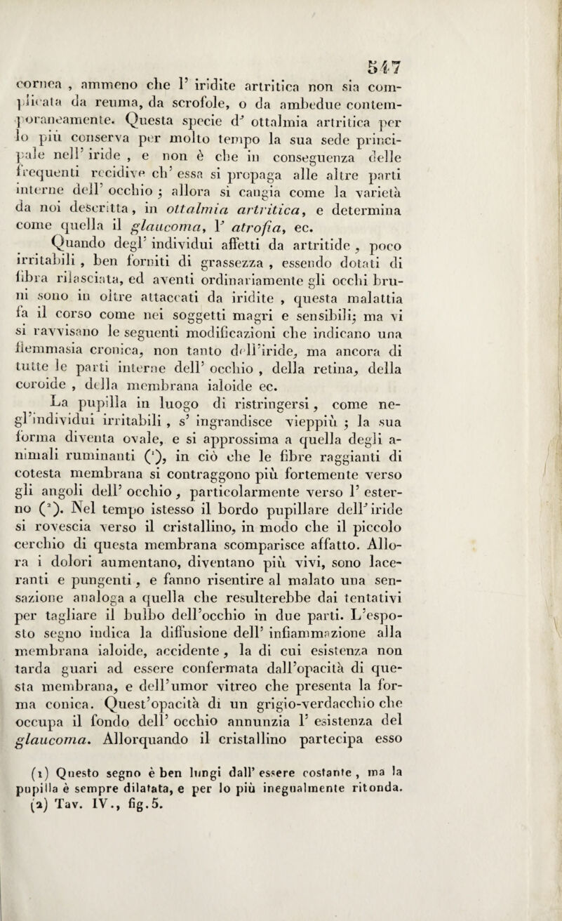 cornea , nmmeno che 1’ iridite artritica non sia corn¬ ificata da reuma, da scrofole, o da ambedue conlem- ] oraneamente. Questa specie dJ ottalmia artritica per lo più conserva per molto tempo la sua sede princi¬ pale nell5 iride , e non è che in conseguenza delle frequenti recidive eli5 essa si propaga alle altre parti interne dell occhio j allora sì cangia come la varietà da noi descritta, in ottalmia artritica, e determina come quella il glaucoma, 1J atrofia, ec. Quando degl individui affetti da artritide , poco irritabili , ben forniti di grassezza , essendo dotati di fibra rilasciata, ed aventi ordinariamente gli occhi bru¬ ni sono in oltre attaccati da iridite , questa malattia fa il corso come nei soggetti magri e sensibili^ ma vi si ravvisano le seguenti modificazioni che indicano una flemmasia cronica, non tanto dell’ìride, ma ancora di tutte le parti interne dell5 occhio , della retina, della coroide , della membrana ialoide ec. La pupilla in luogo di ristringersi, come ne¬ gl’individui irritabili , s5 ingrandisce vieppiù $ la sua forma diventa ovale, e si approssima a quella degli a- nimali ruminanti ('), in ciò che le fibre raggianti di cotesta membrana si contraggono più fortemente verso gli angoli dell5 occhio, particolarmente verso l5 ester¬ no (1 2). Nel tempo istesso il bordo pupillare delLiride si rovescia verso il cristallino, in mocìo che il piccolo cerchio di questa membrana scomparisce affatto. Allo¬ ra i dolori aumentano, diventano più vivi, sono lace¬ ranti e pungenti, e fanno risentire al malato una sen¬ sazione analoga a quella che resulterebbe dai tentativi per tagliare il bulbo dell’occhio in due parti. L’espo¬ sto segno indica la diffusione dell5 infiammazione alla membrana ialoide, accidente , la di cui esistenza non tarda guari ad essere confermata dall’opacità di que¬ sta membrana, e dell5umor vitreo che presenta la for¬ ma conica. Quest’opacità di un grigio-verdacchio che occupa il fondo dell5 occhio annunzia L esistenza del glaucoma. Allorquando il cristallino partecipa esso (1) Questo segno è ben lungi dall’essere costarne, ina la pupilla è sempre dilatata, e per lo più inegualmente ritonda.